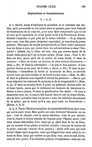 PSAUME LXXII.                             121


                             Explications et Considérations.

                                       I. —   1, 2 .

    fi. 1. David, avant d'expliquer la tentation et le scandale des fai-
bles, qu'il personnifie en lui-même dans ce psaume, pose tout d'abord
les fondements de la vraie foi, pour nous faire comprendre que ni lui
ni ceux qu'il représente ici n'ont perdu la foi à la Providence divine.
Jérémie s'exprime à peu près de la même manière : « Si j e dispute
avec vous, vous êtes juste, Seigneur; cependant, je vous ferai de justes
plaintes : Pourquoi les impies prospèrent-ils en leurs voies? pourquoi
tous les biens à ceux qui vivent dans les prévarications et dans l'ini-
quité? » ( J É R É M . X I I , 1.) Dieu est bon, non pas comme ayant de la
bonté, mais parce qu'il est la bonté même. ( C L É M . A L E X . , P.vd. 1 , 8 . )
Dieu est bon, parce qu'il est la source de toute bonté, 1 ° dans la
création : « Dieu vit toutes ses œuvres, et elles étaient très-bonnes, »
( G E N . I, 3 1 ) ; 2 ° dans la rédemption : « Je suis le bon pasteur, le bon
pasteur donne sa vie pour les brebis, » ( J E A N , X , 1 1 ) ; 3 ° dans la j u s -
tification : « Considérez la bonté et la sévérité de Dieu, sa sévérité
envers ceux qui sont tombés et sa bonté envers vous, » ( R O M . 1 1 , 2 2 ) ;
4 ° dans la patience avec laquelle il attend les pécheurs : « Est-ce que
vous méprisez les richesses de sa bonté et de sa longanimité ? » ( R O M .
H, 4 ) ; 5° dans la manière dont il punit les pécheurs d u r a n t cette vie
et dans l'autre, parce que le châtiment est toujours de beaucoup i n -
férieur à leurs crimes ; 6 ° dans la glorification des saints : « Il nous a
ressuscites avec lui, et nous a fait asseoir dans le ciel en Jésus-Christ,
afin de faire connaître dans les siècles à venir les richesses abondantes
de sa grâce, p a r la bonté qu'il a eue pour nous en Jésus-Christ. »
( E P H E S , H , 6,   7).


   f. 2 , 3 . Toute l'Ecriture est pleine de saintes bénédictions pour ceux
qui ont le cœur droit. Mais quelle est cette droiture? Disons-le en u n
mot : c'est la charité, c'est la sainte dilection, c'est le p u r a m o u r ;
c'est la chaste et intime attache de l'épouse pour l'Epoux sacré ; c'est
cette céleste délectation d'un cœur qui se plaît dans la loi de Dieu,
qui s'y soumet d'une pleine et entière volonté, « non par la crainte de
la peine, mais par l'amour de la justice » : Quels sont ceux qui sont
droits? disait saint Augustin, ceux qui dirigent leur cœur selon la vo-
lonté de Dieu. Ceux qui veulent ce que Dieu veut, ceux-là sont droits,
ceux-là sont justes. Il ne faudrait pointici d'explication: cetfx qui ont
 