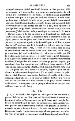 PSAUME LXXII.                                  123
 pourquoi son cœur n'est-il pas droit? Ecoutez : c Mes pas ont failli
 me renverser. » Il vient de dire : « presque, » et maintenant : « ils ont
 failli, » c'est la même chose ; de même, les pieds ébranlés présentent
 le même sens que : « mes pas ont failli me renverser. » Mais p o u r -
 quoi ses pieds ont-ils été ébranlés et ses pas ont-ils failli le renverser?
 Les pieds ébranlés signifient l'égarement; les pas qui manquent de lo
 renverser indiquent une c h u t e ; non pas tout-à-fait, mais « presque. »
 Que signifient ces paroles? Je marchais vers l'erreur, mais j e n'y étais
pas encore ; j'allais tomber, mais je n'étais pas encore tombé. (S. A U G . )
— De tout temps, la foi des chrétiens a été troublée et leur confiance
 en Dieu ébranlée, de voir les méchants dans la prospérité et dans le
repos, pendant que les justes sont dans l'adversité et le travail. Ce
partage, en apparence injuste, a toujours été, pour ainsi dire, le scan-
 dale do la Providence; car de là les pécheurs ont pris sujet de triom-
pher insolemment dans la vie, et de là les plus dignes gens de bien
se sont relâchés dans le chemin de la vertu. Pour moi, disait David,
j e le confesse, j ' a i senti ma foi chanceler, et, quelque solide que fût
le fondement de mon espérance, je me suis vu sur le point de succom-
ber; et pourquoi? parce qu'il s'est élevé dans mon cœur un mouvement
de zèle et d'indignation à la vue des pécheurs qui goûtent la paix, q u i
                                                                                1
réussissent dans leurs desseins, qui établissent leurs maisons, à q u
 rien ne manque dans la vie. ( B O U R D . Afflict. des just. etprosp. des péch.)
— « J'ai'porté envie aux hommes d'iniquité, voyant la paix des pé-
cheurs. » J'ai considéré les pécheurs, j ' a i vu qu'ils avaient la paix.
Quelle paix? Une paix temporelle, fugitive, périssable et terrestre,
mais cependant telle que j e la désirais obtenir de Dieu. J'ai vu que
ceux qui ne servaient point Dieu possédaient ce que je voulais obtenir
en le servant, et mes pieds ont été presque ébranlés, et mes pas ont
failli me renverser..(S. A U G . ) .

                                  II. — 4-9.
  jh 4, 5. La félicité des impies est telle qu'ils n'ont pas même la
pensée de la mort, ou bien ceux qui les considèrent trouvent leur
bonheur si stable qu'ils ne pensent pas qu'il devra avoir une fin. Les
impies ne pensent pas à la mort; ils savent que ce moment arrivera,
mais pour ne pas interrompre le cours de leurs plaisirs, ils écartent le
souvenir de cette dernière h e u r e . . . On voit des impies comblés de
biens en ce monde : ils paraissent ne dépendre de personne, ne crain-
dre rien, n'être captivés par aucune loi, et ils parviennent jusqu'à une
 