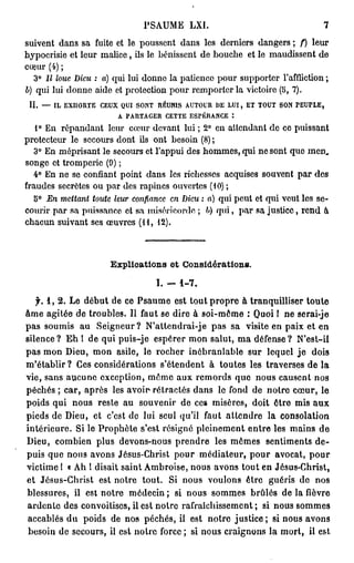PSAUME             LXI.                                             7

s u i v e n t d a n s s a fuite et l e p o u s s e n t d a n s l e s d e r n i e r s d a n g e r s ; / ) l e u r
h y p o c r i s i e e t l e u r m a l i c e , ils le b é n i s s e n t d e b o u c h e e t le m a u d i s s e n t d e
coeur (4) ;
   3° Il loue Dieu : a) q u i l u i d o n n e l a p a t i e n c e p o u r s u p p o r t e r l'affliction ;
b) q u i l u i d o n n e a i d e et p r o t e c t i o n p o u r r e m p o r t e r l a v i c t o i r e (5, 7).
 II. — IL EXHORTE CEUX QUI SONT RÉUNIS AUTOUR 1)E LUI, ET TOUT SON PEUPLE,
                      A PARTAGER CETTE ESPÉRANCE :
    1° E n r é p a n d a n t l e u r c œ u r d e v a n t l u i ; 2° e n a t t e n d a n t d e c e p u i s s a n t
p r o t e c t e u r l e s e c o u r s d o n t ils o n t b e s o i n (8) ;
   3° E n m é p r i s a n t l e s e c o u r s et l ' a p p u i d e s h o m m e s , q u i n e s o n t q u e m e n .
s o n g e et t r o m p e r i e (9) ;
   4° E n n e s e c o n f i a n t p o i n t d a n s l e s r i c h e s s e s a c q u i s e s s o u v e n t p a r d e s
f r a u d e s s e c r è t e s o u p a r d e s r a p i n e s o u v e r t e s (10) ;
   5° En mettant toute leur confiance en Dieu : a) q u i p e u t et q u i v e u t les s e -
c o u r i r p a r s a p u i s s a n c e ot s a m i s é r i c o r d e ; b) q u i , p a r s a j u s t i c e , r e n d à
c h a c u n s u i v a n t ses œ u v r e s ( H ,       12).




                                  Explioations et Considérations.

                                                     I. -      1-7.

    f. 1 , 2 . L e d é b u t d e c e P s a u m e e s t t o u t p r o p r e à t r a n q u i l l i s e r t o u t e
â m e a g i t é e d e t r o u b l e s . Il faut se d i r e à s o i - m ô m e : Quoi ! n e serai-je
pas soumis au                S e i g n e u r ? N ' a t t e n d r a i - j e p a s sa visite en paix et en
silence? E h I de qui puis-je espérer m o n salut, m a défense?                                            N'est-il
p a s m o n Dieu, m o n asile, le r o c h e r i n é b r a n l a b l e s u r lequel j e                          dois
m ' é t a b l i r ? Ces considérations s'étendent                         à t o u t e s les t r a v e r s e s d e l a
vie, s a n s a u c u n e e x c e p t i o n , m ô m e a u x r e m o r d s q u e n o u s c a u s e n t n o s
p é c h é s ; c a r , a p r è s les avoir- r é t r a c t é s d a n s le fond d e n o t r e c œ u r , le
poids qui nous reste au                       s o u v e n i r d e ces m i s è r e s , doit ê t r e mis a u x
p i e d s d e Dieu, et c'est d e lui seul qu'il faut a t t e n d r e la                              consolation
i n t é r i e u r e . Si le P r o p h è t e s'est résigné p l e i n e m e n t e n t r e les m a i n s d e
Dieu, combien plus devons-nous prendre                                      les m ê m e s     sentiments de-
puis q u e nous avons Jésus-Christ p o u r médiateur, p o u r avocat, p o u r
victime ! « Ah ! disait saint Ambroise, nous avons tout en Jésus-Christ,
 et Jésus-Christ             est n o t r e t o u t .      Si n o u s v o u l o n s ê t r e g u é r i s d e       nos
 b l e s s u r e s , il e s t n o t r e m é d e c i n ; s i n o u s s o m m e s b r û l é s d e l a             fièvre
 a r d e n t e d e s c o n v o i t i s e s , il est n o t r e r a f r a î c h i s s e m e n t ; si n o u s s o m m e s
 a c c a b l é s d u p o i d s d e n o s p é c h é s , il e s t n o t r e j u s t i c e ; s i n o u s a v o n s
 b e s o i n d e s e c o u r s , il e s t n o i r e f o r c e ; si n o u s c r a i g n o n s l a m o r t , il e s t
 