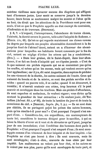 124                           PSAUME LXXII.
extrême vieillesse sans éprouver aucune des disgrâces qui affligent
t a n t d'hommes justes. Leur santé se conserve jusqu'à la dernière
h e u r e ; leurs forces se soutiennent malgré les années et l'abus qu'ils
en font. On dirait que les attentions de la Providence sont pour eux
seuls. C'est ce que le Prophète appelle un état exempt de contrainte,
 d'infirmités et de traverses. ( B E R T H I E R ) .
     f. 6 , 7 . « L'orgueil, l'intempérance, l'abondance de toutes choses,
l'oisiveté, la dureté envers le pauvre, telle a été l'iniquité de Sodome. »
( E Z E C U . xvi, 49). Qu'est-ce qui regarde maintenant ces choses comme

les degrés par lesquels ces peuples abominables descendirent à la fin
jusqu'au fond de l'abîme? Aussi, autant on a d'horreur des abomi-
nations pour lesquelles ses habitants furent consumés par le feu du
ciel, a u t a n t on néglige d'éviter les crimes qui les y conduisirent.
 ( D U G . ) . — « Dans leur graisse, dit le Saint-Esprit, dans leur abon-
 dance, il se fait un fonds d'iniquité qui ne s'épuise jamais. » C'est de
là que naissent ces péchés régnants qui ne se contentent pas qu'on
 les souffre, ni môme qu'on les excuse, mais qui veulent encore qu'on
leur applaudisse ; car il y a, dit saint Augustin, deux espèces de péchés I
les uns viennent de la disette, les autres naissent de l'excès. Ceux qui
naissent du besoin et de la misère, ce sont des péchés serviles et t i -
mides : quand un pauvre vole, il se cache ; quand il est découvert, il
 tremble ; il n'oserait soutenir son crime, trop heureux s'il le peut
 couvrir et envelopper dans les ténèbres. Mais ces péchés d'abondance,
ils sont superbes et audacieux, ils veulent r é g n e r ; vous diriez qu'ils
 sentent la grandeur de leur extraction : « Ils veulent jouir, dit Ter-
 tullien (Ad nat. lib. i, n° 1 6 ) , de toute la lumière du j o u r et de toute la
conscience du ciel. » ( B O S S U E T , Imjién. fin, I. p.). — Ils ne sont donc
pas châtiés, ils ne partagent point les peines des autres hommes,
mais qu'en résulte-t-il pour eux? « C'est pourquoi l'orgueil s'est em-
paré d'eux. » Considôrcz-lcs, ces orgueilleux, ces contempteurs do
toute loi; considérez le taureau désigné pour le sacrifice, à qui on
laisse la liberté d'errer où il veut et de dévaster ce qu'il peut, jusqu'au
j o u r de son immolation; c'est l'emblème des hommes dont parle le
Prophète : « C'est pourquoi l'orgueil s'est emparé d'eux ; ils sont enve-
loppés comme d'un vêtement de leur iniquité et de leur impiété. » Le
Prophète ne s'est pas borné à dire : Ils sont couverts, mais ils
sont enveloppés; c ' e s t - à - d i r e , couverts d e tous côtés p a r leur
 impiété. L e s . malheureux ne voient pas leur état, et les autres ne
le voient pas non plus, parce qu'ils sont enveloppés de toute part, et
 