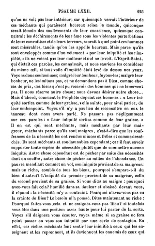 PSAUME LXXI1.                               125

qu'on ne Voit pas leur intérieur; car quiconque verrait l'intérieur de
ces méchants qui paraissent heureux selon le m o n d e , quiconque
serait témoin des soulèvements do leur conscience, quiconque con-
naîtrait les déchirements de leur âme sous les violentes perturbations
de leurs convoitises et de leurs terreurs, saurait à quel pointées hommes
sont misérables, tandis qu'on les appelle heureux. Mais parce qu'ils
sont enveloppés comme d'un vêtement « par leur iniquité et leur im-
piété, » ils ne voient pas leur malheur et nul ne le voit. L'Esprit-Saint,
qui dictait ces paroles, les connaissait, et nous saurions les considérer
du même œ i l , si tout voile d'impiété était levé de dessus nos yeux.
Voyons donc ces hommes; malgré leur bonheur, fuyons-les; malgré leur
bonheur, ne les imitons pas, et ne demandons pas à Dieu, comme cho-
ses de prix, des biensqu'ont pu recevoir des hommes qui ne le servent
pas. Il nous réserve autre chose; nous devons désirer autre chose...
Mais d'abord, comment le Prophète dépeint ces hommes : « Leur ini-
quité sortira comme de leur graisse, » elle suinte, pour ainsi parler, de
leur embonpoint. Voyez s'il n'y a pas lieu de reconnaître en eux le
taureau dont nous avons parlé. Ne passons pas négligemment
sur ces paroles : « Leur iniquité sortira comme de leur graisse. »
Il en est qui sont m é c h a n t s , mais méchants par leur m a i -
greur, méchants parce qu'ils sont maigres, c'est-à-dire que les souf-
frances de la nécessité les ont rendus minces et frêles et comme dessé-
chés. Ils sont méchants et condamnables cependant; car il faut savoir
supporter toute espèce de nécessités plutôt que de commettre aucune
iniquité. Autre chose cependant est de pécher par suite des nécessités
dont on souffre, autre chose de pécher au milieu de l'abondance. Un
pauvre mendiant commet un vol, son iniquité provient de sa maigreur;
mais un riche, comblé de tous les biens, pourquoi s'empare-t-il du
bien d'autrui? L'iniquité du premier provient de sa maigreur, celle
du second provient de sa graisse. Si vous dites au maigre : pourquoi
avez-vous fait cela? humilié dans sa douleur et abaissé devant vous,
il répond : la nécessité m'y a contraint. Pourquoi n'avez-vous pas eu
la crainte de Dieu? Le besoin m'a poussé. Dites maintenant au riche :
Pourquoi faites-vous .cela et ne craignez-vous pas Dieu? si toutefois
vous êtes dans une position assez haute pour lui parler de la sorte.
Voyez s'il daignera vous écouter, voyez même si sa graisse ne fera
 point passer en vous son iniquité par une sorte de contagion. En
 effet, cc3 riches méchants font sentir leur inimitié à ceux qui les en-
 seignent et les reprennent, et ils deviennent les ennemis de ceux qui
 