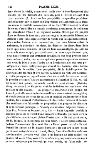 126                           PSAUME     LXXII.
    leur disent la vérité, accoutumés qu'ils sont à être doucement cha-
    touillés p a r les discours des flatteurs, gens à l'oreille délicate et au
   cœur malade. ( S . A C G . ) . — Les prospérités temporelles produisent
   ordinairement sur le cœur une impression d'attachement à la terre,
   un amour excessif de nous-mêmes et surtout relèvement et l'enflure
   du cœur; c'est-à-dire un certain sentiment avantageux de soi-même
   qui accoutume l'âme à se regarder comme élevée par ses propres
   dons au-dessus de tous ceux que son rang et sa prospérité laissent au-
   dessous d'elle ; une secrète erreur de vanité qui fait que nous confon-
   dons notre fortune avec nous-mêmes, que nous faisons entrer la
   naissance, la grandeur, les titres, les dignités, les biens, dans l'idée
  de ce que nous sommes, et que de tous ces avantages, qui sont en
  dehors de nous, et qui, par conséquent, ne nous appartiennent pas,
  nous nous formons une grandeur imaginaire que nous prenons pour
  n o u s - m ê m e s ; enfin, une erreur qui nous persuade que nous sommes
  aux yeux de Dieu et dans l'ordre de sa Providence, des créatures pri-
  vilégiées et aussi distinguées que devant les hommes, dans l'ordre
  extérieur de la société. Leur prospérité, dit le Roi-Prophète, les
 affranchit des travaux et des misères communs au reste des hommes,
 et voilà pourquoi un orgueil secret s'est emparé de leurs cœurs. Aussi
 le premier avis que l'Apôtre recommande à Timothée (I T I M . V I , 1 7 )
 de donner aux grands du m o n d e , est de ne point s'élever. ( M A S S I L . ,
 Dang. des prosp.). — Ce qui est vrai des individus l'est également des
 sociétés et des nations. — La prospérité matérielle d'un peuple ne
 fournit pas à elle seule toutes les conditions de sa durée et de sa gloire;
si c'est la justice qui élève les nations et le péché qui les précipite dans
l'abîme, trop souvent l'affaiblissement des vertus morales et des no-
bles sentiments se fait sentir en proportion des progrès du bien-être
et de la fortune publique. « Prodiït quasi ex adipe iniquitas eorum. »
(Mgr P I E , Discours et Itistrucl.., T . I , 13). — Saint Augustin traduit la
seconde partie de ce verset d'une manière différente, qui, sans être la
plus littérale, peut-être, est pleine d'instruction. « Ils ont passé outre,
dit-il, j u s q u ' à la disposition de leur cœur. » Ils ont passé outre au-
dedans d'eux-mêmes. Que veut dire : « Ils ont passé outre? » Ils ont
franchi les limites de la nature humaine ; ils ont cru n'être point
pareils aux autres hommes. Ils ont, dis-je, franchi les limites de la na-
t u r e humaine. Lorsque vous dites à un homme de cette espèce : ce
pauvre est votre frère, vous avez la même origine, les mômes premiers
p a r e n t s ; n'écoutez pas l'orgueil qui vous gonfle, ne faites point at-
 