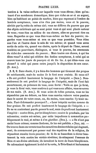 PSAUME LXXII.                                  121
 tention à la vaine enflure sur laquelle vous vous élevez; bien q u ' e n -
 touré d'un nombreux domestique, bien que riche en or et en argent,
bien qu'habitant un palais de marbre, bien que reposant à l'ombre de
lambris somptueux, vous n'en êtes pas moins, vous et le pauvre,
abrités p a r l a , v o û t e d u môme ciel; vous ne différez du pauvre que p a r
des objets extérieurs qui ne sont point vous et qui sont placés a u t o u r
de vous ; vous êtes au milieu de ces choses, elles no peuvent être en
vous. Regardez ce que vous êtes vous-même en face du p a u v r e ; r e -
gardez vous vous-même et non ce que vous possédez. Vous étiez
nus l'un et l'autre dans le sein de vos mères ; et quand vous serez
sortis de cette vie, quand vos chairs, après le départ de l'âme, seront
tombées en pourriture, distinguez, si vous le pouvez, les ossements
du riche des ossements du pauvre... Mais toutes ces choses, à qui les
dites-vous? A celui qui célèbre des festins somptueux, à celui qui se
couvre tous les jours de pourpre et do fin lin. A qui dites-vous ces
choses? à celui qui passe outre jusqu'à la disposition de son cœur.
(S.   AUG.).


   f. 8, 9. Sans doute, il y a bien des hommes qui tiennent des propos
de méchanceté, mais du moins ils le font avec crainte. Et ceux-ci?
« Ils ont proféré hautement le langage de l'iniquité. » ( I B I D . ) . Non-
seulement ils ont proféré le langage de l'iniquité, mais ils l'ont fait
ouvertement, en présence de tous, avec fierté : Voilà ce que j e ferai,
je vous le ferai voir, vous sentirez à qui vous avez affaire, vous mourrez
de ma main. (S. A U G . ) . Si vous aviez de telles pensées, vous ne les
répandriez pas au dehors, ou bien vous sauriez vaincre votre passion
dans le secret de votre cœur, ou, du moins, vous sauriez l'y tenir ca-
chée. Faut-il demander pourquoi?... «Leur iniquité sortira comme de
leur graisse. Ils ont proféré hautement le langage de l'iniquité. » —
Us ne se contentent pas de penser le mal, mais ils profèrent hautement
l'impiété : contre Dieu, par les blasphèmes; contre le prochain, par les
calomnies; contre soi-même, par cette impudence à commettre p u -
bliquement le mal, et même à s'en glorifier. ( D U G . ) . — « Ils n'ont pas
 caché leurs crimes; comme Sodome, ils les ont publiés. » ( I S A I , m ) . —
On trouve dans ces versets tous les caractères des incrédules qui dogmatL
 sent; ils commencent par penser mal des mystères de la religion, ils
 répandent ensuite leurs pensées; de là ils so hasardent à élever h a u -
 tement la voix contre les vérités révélées; ils attaquent l'essence de
 Dieu et ses divins attributs; ils inondent la terre de leurs blasphèmes.
 Us calomnient également l e c i e i e t la vertu, le Très-Haut et leshommes
 