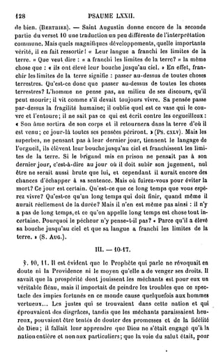 128                            PSAUME LXXII.
rie bien. ( B E R T H I E R ) . — Saint Augustin donne encore de la seconde
partie du verset 10 une traduction un peu différente de l'interprétation
commune. Mais quels magnifiques développements, quelle importante
vérité, il en fait ressortir! « Leur langue a franchi les limites de la
terre. » Que veut dire : « a franchi les limites de la terre? » la même
chose que : « ils ont élevé leur bouche jusqu'au ciel. » En effet, fran-
chir les limites de la terre signifie : passer au-dessus de toutes choses
terrestres. Qu'est-ce donc que passer au-dessus de toutes les choses
terrestres? L'homme ne pense pas, au milieu de ses discours, qu'il
peut mourir; il vit comme s'il devait toujours vivre. Sa pensée passe
par-dessus la fragilité humaine; il oublie quel est ce vase qui le cou-
vre et l'entoure ; il ne sait pas ce qui est écrit contre les orgueilleux :
« Son âme sortira de son corps et il retournera dans la terre d'où il
est venu ; ce j o u r - l à toutes ses pensées périront. » (Ps. C X L V ) . Mais les
superbes, ne pensant pas à leur dernier j o u r , tiennent le langage de
l'orgueil, ils élèvent leur bouche jusqu'au ciel et franchissent les limi-
 tes de la terre. Si le brigand mis en prison ne pensait pas à son
 dernier j o u r , c'est-à-dire au j o u r où il doit subir son jugement, nul
 être ne serait aussi brute que lui, et cependant il aurait encore des
 chances d'échapper à sa sentence. Mais où fuirez-vous pour éviter la
 m o r t ? Ce j o u r est certain. Qu'est-ce que ce long temps que vous espé-
 rez vivre? Qu'est-ce qu'un long temps qui doit finir, quand même il
 aurait réellement de la durée? Mais il n'en est même pas ainsi : il n'y
 a pas de long temps, et ce qu'on appelle long temps est chose tout in-
 certaine. Pourquoi le pécheur n'y pense-t-il pas? « Parce qu'il a élevé
 sa bouche jusqu'au ciel et que sa langue a franchi les limites de la
 t e r r e . » (S. A U G . ) .

                                  m . —10-17.

   y. 10, 11. Il est évident que le Prophète qui parle ne révoquait en
 doute ni la Providence ni le moyen qu'elle a de venger ses droits. Il
 savait que la prospérité dont jouissent les méchants est pour eux un
 véritable fléau, mais il importait de peindre les troubles que ce spec-
 tacle des impies fortunés en ce monde cause quelquefois aux hommes
 vertueux... Les justes qui se trouvaient dans cette nation et qui
 éprouvaient des disgrâces, tandis que les méchants paraissaient heu-
 reux, pouvaient être tentés de douter des promesses et de la fidélité
 de Dieu ; il fallait leur apprendre que Dieu ne s'était engagé qu'à la
 nation entière et non aux particuliers; que la voie du salut était, pour
 