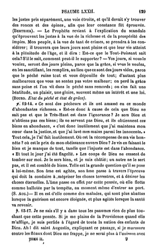 PSAUME      LXXJÎ.                           129

les justes pris séparément, une voie étroite, et qu'il devait s'y trouver
des ronces et des épines, afin que leur constance fût éprouvée.
(BERTUIER).        — Le Prophète revient à l'explication du scandale
qu'éprouvent les justes à la vue de la richesse et de la prospérité des
impies. Mon peuple, à la vue de tant de crimes, se prendra à les con-
sidérer; il trouvera que leurs jours sont pleins et que leur vie atteint
à la plénitude de l'âge, et il dira : Est-ce que le Tout-Puissant sait
cela? S'il le sait, comment peut-il le supporter? —Vos jours, si vous le
voulez, seront des jours pleins, parce que la grâce, si v^us le voulez,
en les sanctifiant, les remplira, au lieu que ce sont des jours vides, parce
que le péché ruine tcut et vous dépouille de tout; d'autant plus
malheureux que vous ne sentez pas votre malheur; on perd la grâce
sans peine et l'on vit dans le péché sans remords ; on s'en fait une
béatitude, un plaisir, une gloire, souvent môme un intérêt et une loi.
( B O U R D . Etat du péché et état de grâce).

   fi'. 12-14. < Ce sont des pécheurs et ils ont amassé en ce monde
                 r
d'abondantes richesses. • Est-ce donc à cause de cela que Dieu ne
sait pas et que le Très-Haut est dans l'ignorance ? Je sers Dieu et
n'obtiens pas ces biens; ils ne servent pas Dieu, et ils obtiennent ces
biens en abondance, « c'est donc inutilement que j ' a i maintenu mon
cœur dans la justice, et que j ' a i lavé mes mains parmi les innocents. »
Tout cela, j e l'ai' fait inutilement. Où est la récompense de ma vie h o n -
nête ? où est le prix de mon obéissance envers Dieu ? Je vis en faisant le
bien et j e manque de tout, tandis que l'injuste est dans l'abondance.
« Et tout le j o u r j ' a i été flagellé. » Les coups de Dieu ne cessent de
tomber sur moi. Je le sers bien, et j e suis châtié ; un autre ne le sert
pas, et il est comblé de biens. Telle est la grande question qu'il se pose
à lui-même. Son âme est agitée, son âme passe à travers l'épreuve
qui doit la conduire à,mépriser les choses terrestres, et à désirer les
choses éternelles. L'âme passe en effet par celte pensée, où elle flotte
comme ballotée par la tempête, au moment môme d'entrer au port.
(S. A U G . ) — Il en est d'elle comme des malades, qui sont plus abattus
lorsque la guérison est encore éloignée, et plus agités lorsque la santé
va revenir.
  f. 15-17. Je ne sais s'il y a dans tous les psaumes rien de plus tou-
chant que cette pensée. Si je me plains de la Providence quand elle
m'afflige, j e suis perfide à l'égard de toute la nation des enfants do
Dieu. Ah 1 dit saint Augustin, expliquant ce passage, si je murmure
contre les fléaux dont Dieu mo frappe, je ne serai plus à l'unisson avec
         T O M E u,                                              9
 