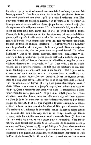 130                           PSAUME LXXII.
les saints ; je parlerai autrement que n'a fait Abraham, que n'a fait
Isaac, que n'a fait Jacob, que n'ont fait tous les prophètes. Tous ces
saints ont proclamé hautement qu'il y a une Providence, que Dieii
gouverne toutes les choses humaines, que la volonté du Seigneur est
la règle unique de nos actions. Oserai-je parler a u t r e m e n t ? ai-je plus
de sagesse et d'intelligence qu'eux? Dans la nouvelle loi, ce raisonne-
ment est bien plus fort, parce que le Fils de Dieu même a donné
l'exemple de la patience au milieu des épreuves et des tribulations,
parce qu'il a préféré cette voie à celle des honneurs, des plaisirs, des
richesses. Serais-je donc en discorde avec lui ? Réprouverais-je ce grand
modèle de tous les saints ? ( B E R T H I E R . ) — Entreprendre de pénétrer
dans la profondeur de ce mystère de la conduite de Dieu sur les justes
et sur les méchants, c'est se jeter dans un grand travail. La raison
humaine y trouve un grand désordre, mais une foi attentive y d é -
couvre un très-grand ordre, parce qu'elle voit tout à la clarté du grand
j o u r de l'éternité, où toutes choses seront démêlées et réglées par une
décision dernière et irrévocable. — Vous dites vrai, c'est un grand
travail que de savoir comment il se fait que les méchants soient heu-
reux, tandis que les bons sont dans la souffrance... Cette question se
dresse devant vous comme un m u r ; mais, avec le secours de Dieu, vous
traverserez ce mur (Ps.xvn,30); c'est un travail devant vous, mais devant
Dieu ce n'est pas un travail. Placez-vous donc en la présence de Dieu, de-
vant qui rien n'est un travail, et il n'y aura plus de travail pour vous...'
Cette difficulté ne durera que jusqu'à ce que j ' e n t r e dans le sanctuaire
de Dieu. Quelle ressource trouverez-vous dans le sanctuaire de Dieu,
pour résoudre cette question ? « Et que j ' a i e l'intelligence des choses
dernières, non des choses présentes. » Maintenant, dit-il, du sanctuaire
de Dieu, je jette les yeux sur les choses dernières, passant par dessus
ce qui est présent. Tout ce qui s'appelle le genre humain, la masse
entière de tous les hommes viendra devant Dieu pour être examinée,
elle arrivera aux balances de l'éternelle justice ; là seront pesées toutes
les actions des hommes. Aujourd'hui, un nuage enveloppe toutes
 choses ; mais les mérites de chacun sont connus de Dieu. ( S . AuG.) —
 Ce sanctuaire de Dieu, où ce mystère peut être éclairci : c'est Jésus-
Christ, dans lequel sont cachés tous les trésors de la sagesse et de la
science de Dieu ( C O L O S S . I I , 3), ce qui fait que l'Apôtre, dans ce même
endroit, souhaite aux Colossiens qu'ils soient remplis de toutes les
richesses d'une parfaite intelligence, pour connaître le mystère de Dieu
le Père et de Jésus-Christ. Ce sanctuaire, ce sont encore les saintes
 