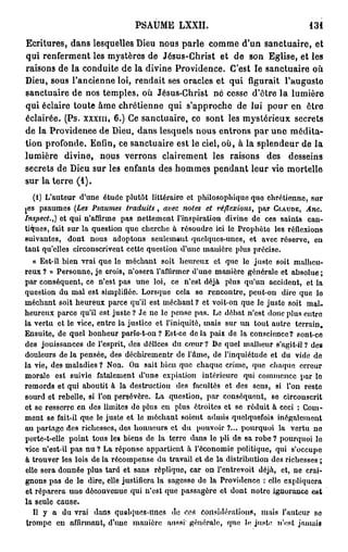 PSAUME LXXII.                                    131

Ecritures, dans lesquelles Dieu nous parle comme d'un sanctuaire, et
qui renferment les mystères de Jésus-Christ et de son Eglise, et les
raisons de la conduite de la divine Providence. C'est le sanctuaire où
Dieu, sous l'ancienne loi, rendait ses oracles et qui figurait l'auguste
sanctuaire de nos temples, où Jésus-Christ né cesse d'être la lumière
qui éclaire toute âme chrétienne qui s'approche de lui pour en être
éclairée. (Ps. xxxm, 6.) Ce sanctuaire, ce sont les mystérieux secrets
de la Providenee de Dieu, dans lesquels nous entrons par une médita-
tion profonde. Enfin, ce sanctuaire est le ciel, où, à la splendeur de la
lumière divine, nous verrons clairement les raisons des desseins
secrets de Dieu sur les enfants des hommes pendant leur vie mortelle
sur la terre (1).
   (1) L'auteur d'une étude plutôt littéraire et philosophique que chrétienne, sur
jes psaumes (Les Psaumes traduits , avec notes et réflexions, par CLAUDE, Ane.
Inspect.,) et qui n'affirme pas nettement l'inspiration divine de ces saints can-
tiques, fait sur la question que cherche à résoudre ici le Prophète les réflexions
suivantes, dont nous adoptons seulemant quelques-unes, et avec réserve, en
tant qu'elles circonscrivent cette question d'une mauière plus précise.
   « Est-il bien vrai que le méchant soit heureux et que le juste soit malheu-
reux ? » Personne, je crois, n'osera l'affirmer d'une manière générale et absolue ;
par conséquent, ce n'est pas une loi, ce n'est déjà plus qu'un accident, et la
question du mal est simplifiée. Lorsque cela se rencontre, peut-on dire que lo
méchant soit heureux parce qu'il est méchant? et voit-on que le juste soit mal-
heureux parce qu'il est juste ? Je ne le pense pas. Le débat n'est donc plus entre
la vertu et le vice, entre la justice et l'iniquité, mais sur un tout autre terrain.
Ensuite, de quel bonheur parle-t-on? Est-ce delà paix de la conscience? sont-ce
des jouissances de l'esprit, des délices du cœur ? De quel malheur s'agit-il ? de»
douleurs de la pensée, des déchirementr de l'âme, de l'inquiétude et du vide de
la vie, des maladies ? Non. On sait bien quo chaque crime, que chaque erreur
morale est suivie fatalement d'une expiation intérieure qui commence par le
remords et qui aboutit à la destruction des facultés et des sens, si l'on reste
sourd et rebelle, si l'on persévère. La question, par conséquent, se circonscrit
et se resserre en dos limites do plus on plus étroites et se réduit à ceci : Com-
ment se fait-il que le juste et le méchant soient admis quelquefois inégalement
au partage des richesses, dos honneurs et du pouvoir ?... pourquoi la vertu no
porte-t-elle point tous les biens de la terre dans le pli de sa robe ? pourquoi le
vice n'est-il pas nu ? La réponse appartient à l'économie politique, qui s'occupe
à trouver les lois de la récompense du travail et de la distribution des richesses ;
elle sera donnée plus tard et sans réplique, car on l'entrevoit déjà, et, ne crai-
gnons pas de le dire, elle justifiera la sagesse de la Providence : elle expliquera
et réparera uno déconvenue qui n'est que passagère et dont notre ignorance est
la seule cause.
   Il y a du vrai dans quelques-unes de ces considérations, niais l'autour so
 trompe en affirmant, d'une mauière aussi' générale, que le juste n'est jamais
 