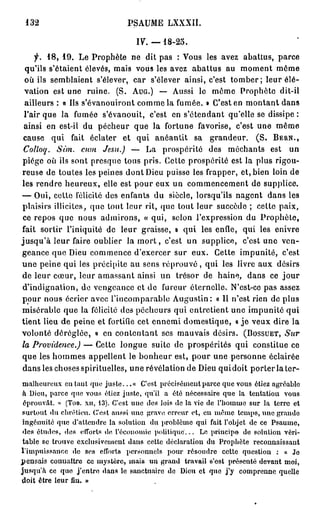 132                                P S A U M E LXXXII.

                                       IV. — 1 8 - 2 5 .
      f. 18, 19. Le Prophète ne dit pas : Vous les avez abattus, parce
  qu'ils s'étaient élevés, mais vous les avez abattus au moment môme
  où ils semblaient s'élever, car s'élever ainsi, c'est tomber; leur élé-
  vation est une ruine. ( S . A U G . ) — Aussi le môme Prophète dit-il
  ailleurs : « Ils s'évanouiront comme la fumée. » C'est en montant dans
  l'air que la fumée s'évanouit, c'est en s'ôtendant qu'elle se dissipe :
 ainsi en est-il du pécheur que la fortune favorise, c'est une même
 cause qui fait éclater et qui anéantit sa grandeur. ( S . B E R N . ,
 Colloq. Sun. cum Jesu.) — La prospérité des méchants est un
 piège où ils sont presque tous pris. Cette prospérité est la plus rigou-
reuse de toutes les peines dont Dieu puisse les frapper, et, bien loin de
 les rendre heureux, elle est pour eux un commencement de supplice.
— Oui, celle félicité des enfants du siècle, lorsqu'ils nagent dans les
 plaisirs illicites, que tout leur rit, que tout leur succède ; cette paix,
 ce repos que nous admirons, « qui, selon l'expression du Prophète,
fait sortir l'iniquité de leur graisse, » qui les enfle, qui les enivre
j u s q u ' à leur faire oublier la m o r t , c'est un supplice, c'est une ven-
geance que Dieu commence d'exercer sur eux. Cette impunité, c'est
une peine qui les précipite au sens r é p r o u v é , qui les livre aux désirs
de leur cœur, leur amassant ainsi un trésor de haine, dans ce j o u r
 d'indignation, de vengeance et de fureur éternelle. N'est-ce pas assez
pour nous écrier avec l'incomparable Augustin: « Il n'est rien de plus
misérable que la félicité des pécheurs qui entretient une impunité qui
tient lieu de peine et fortifie cet ennemi domestique, « j e veux dire la
volonté déréglée, » en contentant ses mauvais désirs. ( B O S S U E T , Sur
la Providence.) — Cette longue suite de prospérités qui constitue ce
que les hommes appellent le bonheur est, pour une personne éclairée
 dans les choses spirituelles, une révélation de Dieu quidoit porter la ter-
m a l h e u r e u x eu taut que j u s t e . . . « C'est précisément parce que vous étiez agréable
à Dieu, parce que vous étiez j u s t e , qu'il a été nécessaire que la tentation vous
éprouvât. » (TOB. xu, 13). C'est une des lois de la vie de l'homme sur la terre et
s u r t o u t du chrétien. C'est aussi une grave erreur et, eu m ê m e t e m p s , u n e grande
ingénuité q u e d'attendre la solution du problème qui fait l'objet de ce P s a u m e ,
d e s études, des efforts tic l'économie p o l i t i q u e . . . Lo principe de solution véri-
table se trouve exclusivement dans cette déclaration du Prophète reconnaissant
l'impuissance de ses efforts personnels pour résoudre cette question : « Je
p e n s a i s connaître ce m y s t è r e , mais un grand travail s'est présenté devant moi,
j u s q u ' à ce que j ' e n t r e dans le sanctuaire de Dieu et que j ' y comprenne quelle
doit être leur fin. »
 