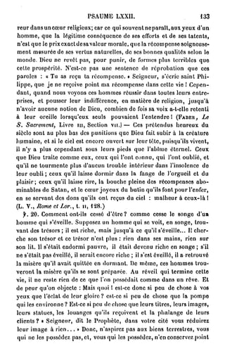 PSAUME LXXII.                                  133

 reur dans un cœur religieux; car ce qui souvent neparaît, aux yeux d'un
 homme, que la légitime conséquence de ses efforts et de ses talents,
n'est que le prixcxactdesavalcur morale, que la récompense soigneuse-
 ment mesurée de ses vertus naturelles, de ses bonnes qualités selon le
monde. Dieu ne revêt pas, pour punir, de formes plus terribles que
celte prospérité. N'est-ce pas une sentence de réprobation que ces
paroles : « Tu as reçu ta récompense. » Seigneur, s'écrie saint Phi-
lippe, que j e ne reçoive point ma récompense dans cette vie ! Cepen-
dant, quand nous voyons ces hommes réussir dans toutes leurs entre-
prises, et pousser leur indifférence, en matière de religion, j u s q u ' à
n'avoir aucune notion de Dieu, combien de fois sa voix a-t-eile retenti
à leur oreille lorsqu'eux seuls pouvaient l'entendre 1 ( F A B E B , Le
S. Sacrement, Livre n i , Section vu.) — Ces prétendus heureux du
siècle sont au plus bas des punitions que Dieu fait subir à la créature
humaine, et si le ciel est encore ouvert sur leur tête, puisqu'ils vivent,
il n'y a plus cependant sous leurs pieds que l'abîme éternel. Ceux
que Dieu traite comme eux, ceux qui l'ont connu, qui l'ont oublié, et
qu'il ne tourmente plus d'aucun trouble intérieur dans l'insolence de
leur oubli ; ceux qu'il laisse dormir dans la fange de l'orgueil et du
plaisir; ceux qu'il laisse rire, la bouche pleine des récompenses abo-
minables de Satan, et le cœur joyeux du butin qu'ils font pour l'enfer,
en se servant des dons qu'ils ont reçus du ciel : malheur à ceux-là !
(L. V., Rome et Lor., t. n , 128.)
    y. 20. Comment ont-ils cessé d'être? comme cesse le songe d'un
homme qui s'éveille. Supposez un homme qui se voit, en songe, trou-
vant des trésors ; il est riche, mais jusqu'à ce qu'il s'éveille... Il cher-
che son trésor et ce trésor n'est plus : rien dans ses mains, rien sur
son lit. 11 s'était endormi pauvre, il était devenu riche en songe ; s'il
ne s'était pas éveillé, il serait encore riche ; il s'est éveillé, il a-retrouvé
la misère qu'il avait quittée en dormant. De môme, ces hommes trou-
veront la misère qu'ils se sont préparée. Au réveil qui termine cette
vie, il ne reste rien de ce que l'on possédait comme dans un rêve. Et
de peur qu'on objecte : Mais quoi 1 est-ce donc si peu de chose à vos
yeux que l'éclat de leur gloire? est-ce si peu de chose que la pompe
qui les environne ? Est-ce si peu de chose que leurs titres, leurs images,
leurs statues, les louanges qu'ils reçoivent et la phalange de leurs
c l i e n t s ? » Seigneur, dit le Prophète, dans votre cité vous réduirez
leur image à r i e n . . . » Donc, n'aspirez pas aux biens terrestres, vous
 qui ne les possédez pas, cl, vous qui les possédez, n'en conservez point
 