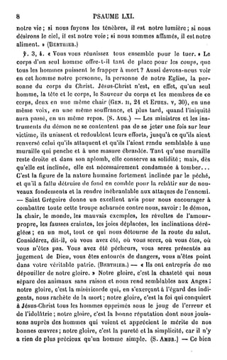 8                                              PSAUME             LXI.

n o t r e v i e ; si n o u s f u y o n s l e s t é n è b r e s , il e s t n o t r e l u m i è r e ; si n o u s
d é s i r o n s l e c i e l , il e s t n o t r e v o i e ; si n o u s s o m m e s a f f a m é s , il e s t n o t r e
a l i m e n t . » (BERTUIEH.)
    f.   3, 4. « Vous vous réunissez                        tous ensemble               pour le tuer. » Le
c o r p s d ' u n s e u l h o m m e ofïYe-t-il              tant de place pour les coups, que
tous les h o m m e s puissent le frapper à mort ? Aussi devons-nous voir
e n cet h o m m e notre p e r s o n n e , la p e r s o n n e de n o t r e E g l i s e , la p e r -
s o n n e du      corps du Christ.                 Jésus-Christ n'est,               e n effet, q u ' u n          seul
h o m m e , l a t è t e e t le c o r p s , le S a u v e u r d u c o r p s e t l e s m e m b r e s d e c e
c o r p s , d e u x e n u n e m ê m e c h a i r (GEN. II, 2 4 e t                  EruES. v , 3 0 ) , e n u n e
m ê m e v o i x , en u n e m ê m e souffrance, et plus tard, q u a n d l'iniquité
a u r a p a s s é , e n u n m ê m e r e p o s . ( S . AUG.) — L e s m i n i s t r e s e t l e s i n s -
t r u m e n t s d u d é m o n n e s e c o n t e n t e n t p a s d e s e j e t e r u n e fois s u r l e u r
v i c t i m e , ils u n i s s e n t et r e d o u b l e n t leurs efforts, j u s q u ' à ce qu'ils a i e n t
r e n v e r s é celui qu'ils a t t a q u e n t et qu'ils l'aient rendu s e m b l a b l e à u n e
muraille qui p e n c h e et à u n e masure ébranlée. T a n t qu'une muraille
reste droite et dans son a p l o m b , elle conserve sa solidité ; mais, dès
qu'elle est inclinée, elle est nécessairement c o n d a m n é e à t o m b e r . . .
C'est l a figure d e l a n a t u r e h u m a i n e f o r t e m e n t i n c l i n é e p a r l e p é c h é ,
e t q u ' i l a fallu d é t r u i r e d e f o n d e n c o m b l e p o u r l a r e b â t i r s u r d e n o u -
v e a u x f o n d e m e n t s et la rendre inébranlable aux attaques de l'ennemi.
— S a i n t Grégoire d o n n e un excellent avis pour n o u s encourager à
combattre toute cette troupe acharnée contre nous, savoir : le d é m o n ,
la chair, le m o n d e , les m a u v a i s e x e m p l e s , les révoltes de                               l'amour-
p r o p r e , les fausses craintes, les joies d é p l a c é e s , les inclinations d é r é -
g l é e s ; e n un m o t , tout ce qui n o u s d é t o u r n e de la route du salut.
Considérez, dit-il, où vous avez été, où vous serez, o ù vous êtes, o ù
vous n'êtes pas. Vous avez été pécheurs,                                      vous      serez présentés               au
j u g e m e n t de Dieu, vous êtes entourés de d a n g e r s , v o u s n'êtes                                    point
d a n s v o t r e v é r i t a b l e p a t r i e . (ÏIERTHIER.) —             « Ils o n t e n t r e p r i s d e m e
d é p o u i l l e r d e n o t r e g l o i r e . » N o t r e g l o i r e , c'est l a c h a s t e t é q u i         nous
sépare des animaux sans raison et nous rend semblables aux Anges ;
n o t r e g l o i r e , c ' e s t la m i s é i i c o r d e q u i , e n s ' e x e r ç a n t à l ' é g a r d d e s i n d i -
g e n t s , n o u s r a c h è t e d e l a m o r t ; n o t r e g l o i r e , c ' e s t l a foi q u i c o n q u i e r t
à Jésus-Christ tous les h o m m e s o p p r i m é s s o u s le j o u g                            de l'erreur e t
d e l ' i d o l â t r i e ; n o t r e g l o i r e , c'est la b o n n e r é p u t a t i o n d o n t n o u s j o u i s -
s o n s auprès des h o m m e s qui voient et apprécient le mérite de                                                nos
b o n n e s œ u v r e s ; n o t r e g l o i r e , c'est l a p u r e t é e t l a s i m p l i c i t é , c a r il n ' y
a rien de plus précieux qu'un h o m m e                              simple.        ( S . AMBR.) — Ce b i e n
 