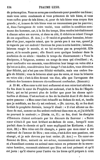 134                           PSAUME LXXII.
de présomption. Vous ne serez pas condamnés pour posséder ces biens ;
mais vous serez condamnés si vous présumez de tels biens, si vous
vous enflez pour de tels biens ; si, pour do tels biens vous croyez être
grands ; si, à cause de tels biens vous ne reconnaissez pas les pauvres;
si, dans l'arrogance de votre vanité, vous oubliez la condition com-
m u n e des hommes, car, à la fin des temps, Dieu rendra inévitablement
à chacun selon ses œuvres, et dans sa cité, il réduira au néant l'image
de ces orgueilleux. (S. A U G . ) — O vanité et grandeur humaine, triom-
phe d'un j o u r , superbe néant, que tu parais peu à ma vue, quand je
te regarde par cet endroit ! Ouvrons les yeux à cette lumière ; laissons,
laissons rougir le monde, et ne lui envions pas sa prospérité. Elle
passe, et le monde passe; elle fleurit avec quelque bonheur dans la
confusion de ce siècle : viendra le temps du discernement: « Vous la
dissiperez, ô Seigneur, comme un songe de ceux qui s'éveillent ; et,
pour confondre vos ennemis, vous détruirez leur image en votre cité.»
Qu'est ce-à-dire, vous détruirez leur image ? c'est-à-dire, vous détruirez
leur félicité, qui n'est pas une félicité véritable, mais une ombre fra-
gile de félièité; vous la briserez ainsi que du verre, et vous la briserez
en votre cité ; c'est-à-dire devant vos élus, afin que l'arrogance des
enfants des hommes demeure éternellement confondue. ( B O S S U E T . )
  fi.   21-34.    « Mon cœur a été tout enflammé et mes reins tout altérés. »
Ce feu dont le cœur du Prophète est embrasé, c'est le feu de l'Esprit-
Saint, qui ne lui permet plus de brûler que pour les choses spiri-
tuelles et divines. C'est surtout ce feu de la charité dont il dit dans un
a u t r e psaume : « Mon cœur s'est échauffé au dedans de moi, et, tandis
que j e méditais, un feu s'y est embrasé, » (Ps. X X X V I I I , 4 ) ; ce feu dont
brûlait le p r o p h è t e Jérémie, lorsqu'il disait : « 11 s'est allumé au d e -
dans de moi, comme un feu ardent renfermé dans mes os, et j ' a i défailli
ne pouvant le soutenir ; » ( J É R É M . X X , 9 ) ; ce feu, dont les disciples
d'Emmaiis étaient embrasés par les discours du Sauveur : « Notre
cœur n'était-il pas tout brûlant au-dedans de n o u s , lorsqu'il nous
parlait dans le chemin et qu'il nous expliquait les Ecritures. » (Luc.
xxiv, 3 2 . ) « Mes reins ont été changés, » parce que mon cœur a été
embrasé de l'amour de Dieu ; mes reins, c'est-à-dire mes passions, ont
c h a n g é , et j e suis devenu pur tout entier. (S. A U G . ) — Un cœur en-
flammé de Dieu, anéanti en soi-même, reconnaissant son ignorance
e t s'humiliant comme un animal sans raison en présence de la souve-
raine lumière, reconnaît aisément que Dieu est tout puissant et qu'il
est juste ; qu'il réserve pour l'autre vie les biens qu'il prépare à ceux
 