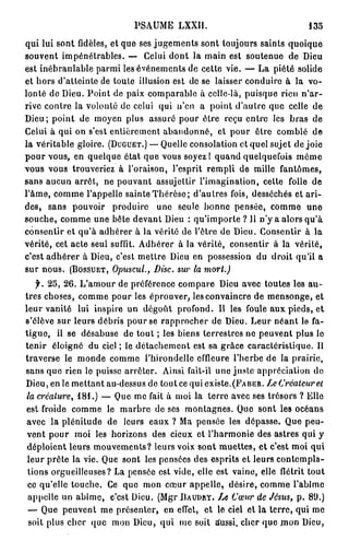 PSAUME       LXXI1.                                135

qui lui sont fidèles, et que ses jugements sont toujours saints quoique
souvent impénétrables. — Celui dont la main est soutenue de Dieu
est inébranlable parmi les événements de cette vie. — La piété solide
et hors d'atteinte de toute illusion est de se laisser conduire à la vo-
lonté de Dieu. Point de paix comparable à celle-là, puisque rien n'ar-
rive contre la volonté de celui qui n'en a point d'autre que celle de
Dieu; point de moyen plus assuré pour être reçu entre les bras de
Celui à qui on s'est entièrement abandonné, et pour être comblé de
la véritable gloire. ( D U G U E T . ) — Quelle consolation et quel sujet de joie
pour vous, en quelque état que vous soyez! quand quelquefois môme
vous vous trouveriez à l'oraison, l'esprit rempli de mille fantômes,
sans aucun arrêt, ne pouvant assujettir l'imagination, cette folle de
l'âme, comme l'appelle sainte Thérèse; d'autres fois, desséchés et ari-
des, sans pouvoir produire une seule bonne pensée, comme une
souche, comme une bête devant Dieu : q u ' i m p o r t e ? 11 n'y a alors qu'à
consentir et qu'à adhérer à la vérité de l'être de Dieu. Consentir à la
vérité, cet acte seul suffit. Adhérer à la vérité, consentir à la vérité,
c'est adhérer à Dieu, c'est mettre Dieu en possession du droit qu'il a
sur nous. ( B O S S U E T , Opuscul., Disc, sur la mort.)
   f. 2 5 , 2 6 . L'amour de préférence compare Dieu avec toutes les a u -
tres choses, comme pour les éprouver, les convaincre de mensonge, et
leur vanité lui inspire un dégoût profond. Il les foule aux pieds, et
s'élève sur leurs débris pour se rapprocher de Dieu. Leur néant le fa-
tigue, il se désabuse de tout ; les biens terrestres ne peuvent plus le
tenir éloigné du ciel ; le détachement est sa grâce caractéristique. Il
traverse le monde comme l'hirondelle effleure l'herbe de la prairie,
sans que rien le puisse arrêter. Ainsi fait-il une juste appréciation de
Dieu, en le mettant au-dessus de tout ce qui e x i s t e . ( P A B E R . Le Créateur et
la créature, 1 8 1 . ) — Que me fait à moi la terre avec ses trésors ? Elle
est froide comme le marbre de ses montagnes. Que sont les océans
avec la plénitude de leurs eaux ? Ma pensée les dépasse. Que peu-
vent pour moi les horizons des cieux et l'harmonie des astres qui y
 déploient leurs mouvements? leurs voix sont muettes, et c'est moi qui
 leur prête la vie. Que sont les pensées des esprits et leurs contempla-
 tions orgueilleuses? La pensée est vide, elle est vaine, elle flétrit tout
 ce qu'elle touche. Ce que mon cœur appelle, désire, comme l'abîme
 appelle un abîme, c'est Dieu. (Mgr B A U D A Y .           Cœur de Jésus, p . 8 9 . )
 — Que peuvent me présenter, en effet, et le ciel et la terre, qui me
 soit plus cher que mon Dieu, qui me soit stussi. cher que rnon Dieu,
 
