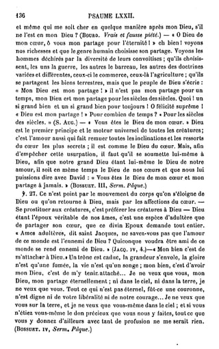136                          PSAUME     LXXIÏ.

et même qui me soit cher en quelque manière après mon Dieu, s'il
ne l'est en mon Dieu ? ( B O U R O . Vraie et fausse piété.) — « O Dieu de
mon cœur, 6 vous mon partage pour l'éternité 1 » eh bien 1 voyons
nos richesses et que le genre humain choisisse son partage. Voyons les
hommes déchirés par la diversité de leurs convoitises ; qu'ils choisis-
sent, les uns la guerre, les autres le barreau, les autres des doctrines
variées et différentes, ceux-ci le commerce, ceux-là l'agriculture ; qu'ils
se partagent les biens terrestres, mais que le peuple de Dieu s'écrie :
« Mon Dieu est mon partage ! » il n'est pas mon partage pour un
temps, mon Dieu est mon partage pour les siècles des siècles. Quoi 1 un
si grand bien et un si grand bien pour toujours 1 O félicité suprême I
« Dieu est mon partage ! » Pour combien de temps ? « Pour les siècles
des siècles. » (S. A U G . ) — « Vous êtes le Dieu de mon cœur. » Dieu
est le premier principe et le moteur universel de toutes les créatures;
c'est l'amour aussi qui fait remuer toutes les inclinations et les ressorts
du cœur les plus secrets ; il est comme le Dieu du cœur. Mais, afin
d'empêcher cette usurpation, il faut qu'il se soumette lui-même à
Dieu, afin que notre grand Dieu étant lui-même le Dieu de notre
amour, il soit en même temps le Dieu de nos cœurs et que nous lui
puissions dire avec David : « Vous êtes le Dieu de mon cœur et mon
partage à jamais. » ( B O S S U E T . I I I , Serm. Pâque.)
     y. 27. Ce n'est point p a r le mouvement du corps qu'on s'éloigne de
 Dieu ou qu'on retourne à Dieu, mais par les affections du cœur. —
 Se prostituer aux créatures, c'est préférer les créatures à Dieu — Dieu
 étant l'époux véritable de nos âmes, c'est une espèce d'adultère que
 de p a r t a g e r son cœur, que ce divin Epoux demande tout entier.
 « Ames adultères, dit saint Jacques, ne savez-vous pas que l'amour
 de ce monde est l'ennemi de Dieu ? Quiconque voudra être ami de ce
 monde se rend ennemi de Dieu. » ( J A C Q . J V , 4.)—« Mon bien c'est de
 m'attacher à Dieu.» Un trône est caduc, la grandeur s'envole, la gloire
 n'est qu'une fumée, la vie n'est qu'un songe ; mon bien, c'est d'avoir
 mon Dieu, c'est de m'y tenir,attaché... J e ne veux que vous, mon
 Dieu, mon partage éternellement ; ni dans le ciel, ni dans la terre, j e
 ne veux que vous. Tout ce qui n'est pas éternel, fût-ce une couronne,
 n'est digne ni de votre libéralité ni de notre courage... Je ne veux que
vous sur la terre, et je ne veux que vous-même dans le ciel ; et si vous
n'étiez vous-même le don précieux que vous nous y faites, tout ce que
vous y donnez d'ailleurs avec tant de profusion ne me serait rien.
( B O S S U E T . I V , Serm* Pâque.)
 