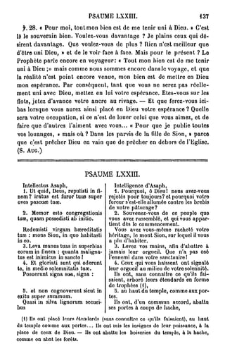 PSAUME LXXIII.                                 137

   f. 28. « Pour moi, tout mon bien est de me tenir uni à Dieu. » C'est
là le souverain bien. Voulez-vous davantage ? Je plains ceux, qui dé-
sirent davantage. Que voulez-vous de plus ? Rien n'est meilleur que
d'être uni Dieu, » et de le voir face à face. Mais pour le présent ? Le
Prophète parle encore en voyageur: « Tout mon bien est de me tenir
uni à Dieu ;» mais comme nous sommes encore dans le voyage, et que
la réalité n'est point encore venue, mon bien est de mettre en Dieu
mon espérance. Par conséquent, tant que vous ne serez pas réelle-
ment uni avec Dieu, mettez en lui votre espérance. Etes-vous sur les
flots, jetez d'avance votre ancre au rivage. — Et que ferez-vous ici-
bas lorsque vous aurez ainsi placé en Dieu votre espérance ? Quelle
sera votre occupation, si ce n'est de louer celui que vous aimez, et de
faire que d'autres l'aiment avec vous... « P o u r que j e publie toutes
vos louanges, » mais où ? Dans les parvis de la fille de Sion, • parce
que c'est prêcher Dieu en vain que de prêcher en dehors de l'Eglise.
(S. A U G . )



                            PSAUME LXXLÏÏ.
  Intellectus Asaph,                      Intelligence d'Asaph,
  1. Ut quid, Deus, repulisti in fi-      1. Pourquoi, ô Dieu 1 nous avez-vous
nem ? iratus est furor tuus super      rejetés pour toujours? et pourquoi votro
oves pascuae tuae.                     fureur s est-elle allumée contre les brebis
                                       de votre pâturage?
  2. Memor esto congregationis            2. Souvenez-vous de ce peuple que
tuae, quam possedisti a i initio.      vous avez rassemblé, et qui vous appar-
                                       tient dès le commencement.
   Redemisti virgam hœreditatis           Vous avez vous-même racheté votre
tuae : mons Sion, in quo habitasti     héritage, lo mont Sion, sur lequel il vous
in oo.                                 a plu d'habiter.
   3. Leva manus tuas in superbias        3. Levez vos mains, afin d'abattre à
eorum in finem : quanta maligna-       jamais leur orgueil. Que n'a pas osé
tus est inimicus in sancto 1           l'ennemi dans votre sanctuaire!
   4. Et gloriati sunt qui odcrunt        4. Ceux qui vous haïssent ont signalé
te, in medio solemnitatis tuœ.         leur orgueil au milieu do votre solennité.
   Posuerunt signa sua, signa :           Ils ont, sans connaître ce qu'ils fai-
                                       saient, arboré leurs étendards en forme
                                       de trophées (1),
  5. et non cognoverunt sicut in          5. au haut du temple, comme aux por-
exitu super summum.                    tes.
  Quasi in silva lignorum securi-         Ils ont, d'un commun accord, abattu
bus                                    ses portes à coups de hache,

  (1) Ils ont placé leurs étendards (sans connaître ce qu'ils faisaient), au haut
du temple comme aux portes... Ils out mis les insignes de leur puissance, à la
place de ceux de Dieu. — Ils ont abattu lc3 boiseries du temple, à la hache,
comme on abat les forêts.
 