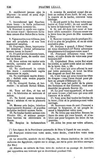 138                           PSAUME LXXiil.
   6. exciderunt januas ejus in            6. comme ils auraient coupé des ar-
idipsum : in securi et ascia deje-      bres au milieu d'une forêt. Ils ont, avec
cerunt eam.                             la cognée et la hache, renversé votro
                                        héritage.
   7. Incenderunt igni Sanctua-            7. Ils ont porté le feu dans votre sanc-
rium tuum : in terra pollucrunt         tuaire et l'ont brûlé ; ils ont souillé sur
tabernaeulum nominis tui.               la terre le tabernacle de votre nom.
   8. Dixerunt in corde suo cogna-         8. Ils ont dit dans leur cœur ot tous
tio eorum simul : Quiescere facia-      leurs alliés ensemble : Faisons cesser sur
mus omnes dies festos Dei a terra.      la terre tous les jours de fête consacrés
                                        à Dieu.
   9. Signanostra non vidimus,jam          9. Nous ne voyons plus de prodiges (1) ;
non est propheta : et nos non           il n'y a plus de prophète, et on ne nous
cognoscet amplius.                      connaîtra plus.
   10. Usqucquo, Deus, impropera-          10. Jusques à quand, ê Dieu! l'enne-
bit inimicus : irritât adversarius      mi nous insultera-t-il? Notre adversaire
nomen tuum inflnem?                     blasphèmera-t-il toujours votre nom ?
   11. Ut quid avertis manum tuam,         H . Pourquoi détournez-vous votro
et dexteram tuam, de medio sinu         main, et votre droite de votre sein pour
tuo in finem?                           toujours (2)?
   12. Deus autem rex noster ante           12. Cependant Dieu, notre Roi avant
sœcula, operatus est salutem in         les siècles, a opéré notre salut au milieu
medio terrai.                           de la terre. Luc, i, 68.
   13. Tu confirmasti in virtuto            13. C'est vous qui avez affermi la mer
tua mare : contribulasti capita         par votre puissance, et brisé los têtes
draconum in aquis.                      des dragons au fond des eaux.
   14. Tu confregisti capita draco-        14. C'est vous qui avez écrasé les têtes
nis : dedisti eum escam populis         du dragon : vous l'avez donné pour pâ-
jEthiopium.                             ture au peuple d'Ethiopie (3).
   15. Tu dirupisti fontes, et tor-        15. Vous avez fait jaillir de la pierro
rentes : tu siccasti fluvios Ethan.     des fontaines et des torrents ; vous avez
                                        desséché les grands fleuves (4).
    16. Tuus est dies, et tua est           16. Le jour vous appartient, et la nuit
nox : tu fabricatus es auroram et        est aussi à vous ; c'est vous qui avez créé
solem.                                  l'aurore et le soleil.
    17. Tu fecisti omnes terminos           17. Vous avez fixé toutes les limites do
terrae : œtatem et ver tu plamasti       la terre ; l'été et lo printemps sont votro
ea.                                      ouvrage.
    18. Memor esto hujus, inimicus          18. Souvenez-vous de ceci : l'ennemi a
improperavit Domino : et populus         outragé le Seigneur, ot un peuple in-
insipiens incitavit nomen tuum.          sensé a blasphémé votre nom.
    19. Ne tradas bestiis animas con-       19. Ne livrez pas aux bêtes féroces los
fitentes tibi, et animas paupe-          âmes de ceux qui vous louent, et n'ou-
rum tuorum ne obliviscaris in            bliez pas pour toujours les âmos do vos
 finem.                                  pauvres.
    20. Respice in tostamentum              20. Jetez les yeux sur votre alliance

   ( ' ) Les signes de la Providence paternelle de Dieu à l'égard de son peuple.
    (2) Pourquoi retirez-vous votre main, votre droite, c'est-à-dire votre touto
puissance.
    (3) Le crocodile, symbole du roi d'Egypte, du démon (imitation de Job.) Les
cadavres des Egyptiens, rejetés sur le rivage, ont été la proie des bêtes sauvages.
( L K Hm.)
    (4) Allusion au miracle de l'eau tirée du rocher et au passage du Jourdain ;
par opposition aux torrents qui se dessèchent pendant l'été.
 