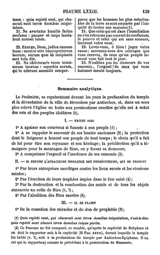 PSAUME LXXUI.                                                      139

totim : quia repleti sunt, qui obs-                     parce que les hommes les plus méprisa-
curati sunt terrée domibus iniqui-                      bles de la terre se sont emparés par l'ini-
tatum.                                                  quité de toutes nos maisons(i).
  21. Ne avertatur liumilis factus                        21. Que celui qui est dans 1 humiliation
confusus : pauper et inops lauda-                       ne s'en retourne pas couvert de confusion;
bunt nomen tuum.                                        le pauvre et celui qui est sans secours,
                                                        loueront votre nom.
  22. Exurge, Deus, judica causam                         22. Levez-vous, ô Dieu ! jugez votro
tuam : memor esto improperiorum                         cause; souvenez-vous des outrages quo
tuorum, eorum quae ab insipiente                        vous recevez, de ceux qu'un peuple in-
sunt tota die.                                          sensé vous fait tout le jour.
  23. Ne obliviscaris voces inimi-                        23. N'oubliez pas les clameurs de vos
cbrum tuorum : superbia eorum,                          ennemis, l'orgueil ! de ceux qui vous
qui te odérunt ascendit semper.                         haïssent monte toujours.



                                 Sommaire analytique.
   Le Psalmiste, se représentant devant les yeux la profanation du temple
et là dévastation de la ville de Jérusalem par Antiochus, et, dans un sens
plus relevé l'Eglise en butte aux persécutions cruelles qu'elle eut à subir
des rois et des peuples idolâtres (2),
                                          I.   —   EXCITE      DIEU


  1° A apaiser son courroux si funeste à son peuple (1) ;
  2° A se rappeler le souvenir de ses bontés anciennes (2) ; la protection
dont le Seigneur a honoré son peuple de tout temps ; le choix qu'il a fait
de lui pour être son royaume et son héritage ; la prédilection qu'il a té-
moignée pour la montagne de Sion, en y fixant sa demeure;
  3° A comprimer l'orgueil et l'insolence de ses ennemis (3).
  II.   —   IL   EXPOSE   L'AUDACIEUSE         INSOLENCE      DES    PERSÉCUTEURS,   QUI   SE     PRODUIT


  1° Par leurs entreprises sacrilèges contre les lieux sacrés et les réunions
saintes ;
  2° Par l'érection de leurs trophées impies dans le lieu saint (4) ;
  3° Par la destruction et la combustion des autels et de tous les objets
consacrés au culte do Dieu (î>, 7) ;
  4° Par l'abolition des fêtes sacrées (8).
                                   III.        —   IL    SE   PLAINT


  1° De la cessation des miracles et du don de prophétie (9) ;

  (1) Quia repleti sunt, qui obScurati sunt terrœ domibus iniquitatum,                          c'esfc-à-dirc
quia repleti sunt obscuri terrée domibus inique                     partis.
  (2) Ce Psaume ne fut composé, ce semble, qu'après la captivité de Babyione et
on doit le rapporter soit à la captivité (Il PAN. xxxvi), durant laquelle le temple
fut brûlé (v. 7), soit à la profanation du temple par Antiochus-Epiphanc. Il en
est qui le rapportent cpuinie le précédent à la persécution de Manassès,
 