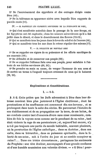 140                            PSAUME LXXIII.
  2° De l'accroissement des opprobres et des outrages dirigés contre
Dieu (10);
  3° De la tolérance en apparence oisive avec laquelle Dieu supporte do
pareils excès (H).
      IV. — IL RAPPELLE LES GLORIEUX SOUA'EiMRS D LA. PUISSANCE D DIEU,
                                                 E               E
   I» Qui s'est manifestée autrefois dans le passage de la mer Rouge, où
les Egyptiens ont été engloutis ; dans les sources miraculeuses qu'il a fait
jaillir dans le désert, et dans le dessèchement des fleuves Cl 2-15) ;
                                                   r
   2° Qui se manifeste tous les jours dans le lcA er du soleil et do l'aurore (16) ;
   3° Qui se manifeste tous les ans dans le retour régulier des saisons (17).
                       V. — IL SOLLICITE D N U E U DIEU
                                          E O VA
  1° De se rappeler ces signes de sa puissance et les efforts sacrilèges de
ses ennemis (18) ;
  2° De défendre et de conserver son peuple (19) ;
  3° De se rappeler l'alliance faite avec son peuple, pour satisfaire à l'at-
tente de ses fidèles serviteurs (20, 21) ;
  4° De prendre en main sa cause, de venger l'honneur de son nom et
de mettre un terme à l'orgueil toujours croissant de ceux qui le haïssent
(22, 23).



                       Explications e t Considérations.

                                    I. — 1-3.

    f. 1-2. Cette prière que les Juifs adressaient à Dieu dans leur dé-
tresse convient bien plus justement à l'Eglise chrétienne , dont les
persécutions et les souffrances ont commencé dès. son berceau , et se
prolongent dans toute la suite des siècles. En parcourant l'histoire de
son établissement et de sa propagation sur la terre, de ses luttes, de
ses combats contre tant d'ennemis divers sans cesse renaissants, com-
bien de fois la voyons-nous comme sur le penchant de sa ruine , tant
était violente la rage de ses persécuteurs ; et, aujourd'hui encore, n'y
a-t-il pas toujours une partie du monde habitable, souvent plusieurs,
où la persécution de l'Eglise catholique , dans sa doctrine , dans son
culte, dans sa hiérarchie, dans sa puissance spirituelle, dans la li-
berté de ses actes , soit à l'ordre du j o u r et ne semble conspirer sa
 r u i n e ? . . . Dans ces tristes circonstances, partageons les sentiments
 du Prophète : une vive douleur, accompagnée d'une grande confiance
 et d'une humble soumission aux volontés divines. — « O Dieu 1 pour-
 