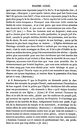 PSAUME LXXltt.                                 141

quoi nous avez-vous repoussés jusqu'à la fin? » Il ne reproche rien ; ii
interroge. « P o u r q u o i , » pour quelle raison, dans quel but l'avez-vous
fait? Et qu!avez-vous fait? « Vous nous avez repoussés jusqu'à la fin,»
peut-être j u s q u ' à la fin des siècles. « Votre esprits'est irrité contre les
brebis de votre troupeau.» Pourquoi vous êtes-vous irrité contre les
brebis de votre troupeau, si ce n'est parce que nous étions attachés
aux choses de la terre et que nous ne reconnaissions pas notre P a s -
teur? ( S . A U G . ) — Tous les hommes sont au Seigneur; mais ceux
qu'il a choisis pour lui rendre un culte particulier, le peuple juif d'a-
bord , ensuite le peuple chrétien, héritier des promesses, sont ses b r e -
bis de choix. Us sont encore le sceptre de son héritage , parce qu'ils
tiennent le plus haut rang dans sa m a i s o n . . . L'Eglise chrétienne est
l'héritage véritable que Jésus-Christ a racheté par son sang et par sa
mort; c'est la vraie montagne de Sion, où il lui a plu d'établir sa d e -
meure au milieu des siens, jusqu'à laconsommation des siècles.—Quelle
prière plus convenable pour une âme chrétienne "qui s'est écartée des
voies de la justice et qui revient à Dieu dans la sincérité de son cœur ?
Seigneur, souvenez-vous d'une âme que vous avez possédée dès le
commencement par le saint baptême , que vous avez rachetée au prix
de votre sang,que vous avez choisie pour votre héritage et pour y
fixer votre séjour 1 Vous la voyez en proie à ses ennemis et aux vôtres ;
chassez ces tyrans impérieux, et rentrez dans la possession d'un bien
qui est à vous. ( B E R T H I E R . )

  •fi. 3 . Remarquons 1° que le Prophète ne demande point la des-
truction des ennemis du peuple d'Israël, mais seulement l'humiliation
de leur orgueil. C'est la prière que l'Eglise chrétienne fait elle-même
pour ses persécuteurs : elle demande à Dieu « qu'il daigne humilier
lès ennemis de son Eglise. » (Lilan.) 2° C'est surtout l'honneur de
Dieu et le zèle de son culte, plutôt que les malheurs du peuple juif,
qui excitent les regrets et les plaintes du Prophète. Il n'envisago que
la gloire et les intérêts de Dieu, indignement foulés aux pieds. Il g é -
mit de la destruction du temple et du sanctuaire , et envisage les fu-
nestes effets de cette désolation. ( B E R T U I E R . ) — aCombien de profana-
tions l'ennemi a-t-il commises contre tout ce qui vous est consacré 1 »
contre toutes les choses consacrées à votre g l o i r e , contre le temple ,
contrôle sacerdoce, contre le culte établi, contre tous les sacrements I
« Combien l'ennemi a-t-il commis de profanations 1 O u i , ces profa-
tions ne sont quo trop réelles. » ( S . A U G . )
 