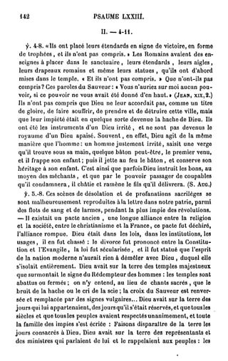 142                              PSAUME LXXILt.

                                     II. —   4-11.


    f. 4-8. «Ils ont placé leurs étendards en signe de victoire, en forme
 de trophées , et ils n'ont pas compris. » Les Romains avaient des en-
 seignes à placer dans le sanctuaire , leurs étendards , leurs aigles,
 leurs drapeaux romains et même leurs statues , qu'ils ont d'abord
 mises dans le temple. « Et ils n'ont pas compris. » Que n'ont-ils pas
 compris? Ces paroles du Sauveur : « Yous n'auriez sur moi aucun pou-
 voir, si ce pouvoir ne vous avait ôté donné d'en haut. » ( J E A N , X I X , 2 . )
 Ils n'ont pas compris que Dieu ne leur accordait pas, comme un titre
 de gloire, de faire souffrir, de prendre et de détruire cette ville, mais
 que leur impiété était en quelque sorte devenue la hache de Dieu. Ils
 ont été les instruments d'un Dieu irrité , et ne sont pas devenus le
 royaume d'un Dieu apaisé. S o u v e n t , en effet, Dieu agit de la même
 manière que l'homme: un homme justement i r r i t é , saisit une verge
 qu'il trouve sous sa main, quelque bâton p e u t - ê t r e , le premier venu,
 et il frappe son enfant ; puis il jette au feu le b â t o n , et conserve son
 héritage à son enfant. C'est ainsi que parfois Dieu instruit les bons, au
 moyen des méchants , et que par le pouvoir passager de coupables
 qu'il c o n d a m n e r a , ii châtie et ramène le fils qu'il délivrera. (S. A U G . )
      y. 5.-8. Ces scènes de désolation et de profanations sacrilèges se
  sont malheureusement reproduites à la lettre dans notre patrie, parmi
  des flots de sang et de larmes, pendant la plus impie des révolutions.
  — Il existait un pacte ancien , une longue alliance entre la religion
  et la société, entre le christianisme et la F r a n c e , ce pacte fut déchiré,
 l'alliance rompue. Dieu était dans les lois, dans les institutions, les
 usages, il en fut chassé : le divorce fut prononcé entre la Constitu-
 tion et l'Evangile, la loi fut sécularisée, et il fut statué que l'esprit
 de la nation moderne n'aurait rien à démêler avec Dieu , duquel elle
 s'isolait entièrement. Dieu avait sur la terre des temples majestueux
 que surmontait le signe du Rédempteur des hommes : les temples sont
 abattus ou fermés ; on n'y entend, au lieu de chants sacrés , que le
 bruit de la hache ou le cri de la scie ; la croix du Sauveur est renver-
 sée et remplacée par des signes vulgaires... Dieu avait sur la terre des
jours qui lui appartenaient, des jours qu'il s'était réservés, et que tous les
 siècles et que tous les peuples avaient respectés unanimement, et toute
 la famille des impies s'est écriée : Faisons disparaître de la terre les
j o u r s consacrés à Dieu. Dieu avait sur la terre des représentants et
des ministres qui parlaient de lui et le rappelaient aux peuples : les
 