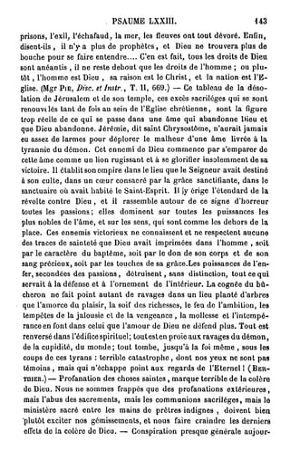 PSAUME LXXIII.                               143

prisons, l'exil, l'échafaud, la mer, les fleuves ont tout dévoré. Enfin,
disent-ils , il n'y- a plus de p r o p h è t e s , et Dieu ne trouvera plus de
bouche pour se faire entendre.... C'en est fait, tous les droits de Dieu
sont anéantis , il ne reste debout que les droits de l'homme ; ou plu-
tôt , l'homme est Dieu , sa raison est le Christ, et la nation est l'E-
glise. (Mgr P I E , DISC. etJnslr., T. II, 669.) — Ce tableau de la déso-
lation de Jérusalem et de son temple, ces excès sacrilèges qui se sont
renouvtlés tant de fois au sein de l'Eglise chrétienne, sont la figure
trop réelle de ce qui se passe dans une âme qui abandonne Dieu et
que Dieu abandonne. Jérémie, dit saint Chrysostôme, n'aurait jamais
eu assez de larmes pour déplorer le malheur d'une âme livrée à la
tyrannie du démon. Cet ennemi de Dieu commence par s'emparer de
cette âme comme un lion rugissant et à se glorifier insolemment de sa
victoire. Il établit son empire dans le lieu que le Seigneur avait destiné
à son culte, dans un cœur consacré par la grâce sanctifiante, dans le
sanctuaire où avait habité le Saint-Esprit. Il [y érige l'étendard de la
révolte contre Dieu , et il rassemble autour de ce signe d'horreur
toutes les passions; elles dominent sur toutes les puissances les
plus nobles de l'âme, et sur les sens, qui sont comme les dehors de la
 place. Ces ennemis victorieux ne connaissent et ne respectent aucune
 des traces de sainteté que Dieu avait imprimées dans l'homme , soit
 par le caractère du baptême, soit par le don de son corps et de son
 sang précieux, soit par les touches de sa grâce.Les puissances de l'en-
 fer, secondées des passions, détruisent, sans distinction, tout ce qui
 servait à la défense et à l'ornement de l'intérieur. La cognée du b û -
 cheron ne fait point autant de ravages dans un lieu planté d'arbres
 que l'amorce du plaisir, la soif des richesses, le feu de l'ambition, les
 tempêtes de la jalousie et de la vengeance , la mollesse et l'intempé-
 rance en font dans celui que l'amour de Dieu ne défend plus. Tout est
 renversé dans l'édifice spirituel; tout est en proie aux ravages du d é m o n ,
 de la cupidité, du monde ; tout tombe, jusqu'à la foi même , sous les
 coups de ces tyrans : terrible catastrophe, dont nos yeux ne sont pas
 témoins , mais qui n'échappe point aux regards de l'Eternel 1 ( B E R -
 T B U E R . ) — Profanation des choses saintes, marque terrible de la colère

  de Dieu. Nous ne sommes frappés que des profanations extérieures,
  mais l'abus des sacrements, mais les communions sacrilèges, mais le
  ministère sacré entre les mains de prêtres indignes , doivent bien
 "plutôt exciter nos gémissements, et nous faire craindre les derniers
  effets de la colère de Dieu. — Conspiration presque générale aujour-
 