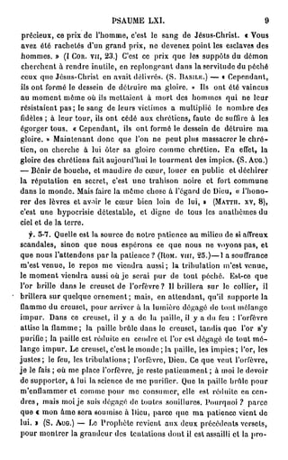 PSAUME            LXI.                                                      9
p r é c i e u x , ce p r i x d e l ' h o m m e , c'est le s a n g d e Jésus-Christ.                         « Vous
avez é t é r a c h e t é s d ' u n g r a n d p r i x , n e d e v e n e z p o i n t les esclaves d e s
h o m m e s . » (I COR. v a , 2 3 . ) C'est c e p r i x q u e l e s s u p p ô t s d u                        démon
c h e r c h e n t à r e n d r e inutile, en r e p l o n g e a n t d a n s la servitude du p é c h é
c e u x q u e J é s u s - C h r i s t e n a v a i t d é l i v r é s . ( S . BASILIÎ.) — « C e p e n d a n t ,
ils o n t f o r m é le dessein            d e d é t r u i r e m a g l o i r e . » Ils        ont été vaincus
a u m o m e n t m ê m e o ù ils m e t t a i e n t            à mort des h o m m e s                qui ne         leur
r é s i s t a i e n t p a s ; le s a n g d e l e u r s v i c t i m e s a m u l t i p l i é    le n o m b r e d e s
fidèles      ; à l e u r t o u r , ils o n t c é d é a u x c h r é t i e n s , f a u t e      d e suffire à l e s
égorger tous.             « Cependant,            ils o n t f o r m é le d e s s e i n d e d é t r u i r e            ma
gloire. » M a i n t e n a n t d o n c q u e l'on ne                   p e u t p l u s m a s s a c r e r le c h r é -
tien, on cherche               à lui ô t e r sa g l o i r e c o m m e c h r é t i e n .           En      effet,       la
g l o i r e d e s c h r é t i e n s f a i t a u j o u r d ' h u i l e t o u r m e n t d e s i m p i c s . ( S . AUG.)
— B é n i r d e b o u c h e , et m a u d i r e d e c œ u r , l o u e r e n p u b l i c               et déchirer
la réputation             e n secret, c'est           une trahison            noire      et fort        commune
d a n s le m o n d e . Mais faire la m ê m e c h o s e à l ' é g a r d d e Dieu, « l ' h o n o -
r e r d e s l è v r e s et a v o i r le c œ u r         bien loin         de lui, »          (MATTH. XV, 8 ) ,
c'est      une hypocrisie détestable,                     et digne        d e tous les a n a l h è m e s d u
ciel et d e l a t e r r e .

    f.    5 - 7 . Q u e l l e e s t l a s o u r c e d o n o t r e p a t i e n c e a u m i l i e u d e si a f f r e u x
scandales,          sinon      que nous espérons                 ce q u e n o u s n e v o y o n s p a s , e t
q u e n o u s l ' a t t e n d o n s p a r l a p a t i e n c e ? (ROM. vrrr, 2 5 . ) — 1 a s o u f f r a n c e
m ' e s t v e n u e , le r e p o s m e v i e n d r a a u s s i ; la t r i b u l a t i o n m'est v e n u e ,
le m o m e n t v i e n d r a aussi où j e serai p u r d e t o u t p é c h é .                        Est-ce        que
l'or brille d a n s le creuset d e l ' o r f è v r e ?                 I l b r i l l e r a s u r Je c o l l i e r ,    il
brillera sur quelque o r n e m e n t ; mais, en attendant, qu'il supporte la
f l a m m e d u creuset, p o u r a r r i v e r à la l u m i è r e d é g a g é de t o u t m é l a n g e
impur.         D a n s c e c r e u s e t , il y a d e l a p a i l l e , il y a d u feu : l ' o r f è v r e
a t t i s e la f l a m m e ; la paille b r û l e d a n s le c r e u s e t , t a n d i s q u e              l'or       s'y
purifie; la paille est réduite en c e n d r e et l'or est d é g a g é d e tout m é -
l a n g e i m p u r . L e creuset, c'est le m o n d e ; la p a i l l e , les i m p i c s ; l'or, les
j u s t e s ; le feu, les t r i b u l a t i o n s ; l'orfèvre, D i e u . Ce q u e v e u t                l'orfèvre,
j e l e fais ; o ù m e p l a c e l ' o r f è v r e , j e r e s t e p a t i e m m e n t ; à m o i l e d e v o i r
d e s u p p o r t e r , à l u i l a s c i e n c e d e m e p u r i f i e r . Q u e la p a i l l e b r û l e p o u r
m ' e n f l a m m e r et c o m m e p o u r m e c o n s u m e r , elle est r é d u i t e en c e n -
d r e s , m a i s m o i j e suis d é g a g é de t o u t e s souillures. P o u r q u o i ?                      parce
q u e « m o n â m e sera soumise à Dieu, parce q u e m a patience vient d e
l u i . » ( S . AUG.) — L e P r o p h è t e r e v i e n t a u x d e u x p r é c é d e n t s v e r s e t s ,
p o u r m o n t r e r l a g r a n d e u r d e s t e n t a t i o n s d o n t il e s t a s s a i l l i c l la p r o -
 