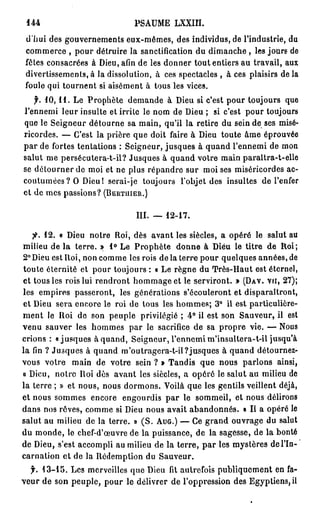 144                          PSAUME LXXIII.
 d'hui des gouvernements eux-mêmes, des individus, de l'industrie, du
 commerce , pour détruire la sanctification du dimanche , les jours de
 fêtes consacrées à Dieu, afin de les donner tout entiers au travail, aux
 divertissements,à la dissolution, à ces spectacles , à ces plaisirs d e l à
 foule qui tournent si aisément à tous les vices.
    f. 1 0 , 1 1 . Le Prophète demande à Dieu si c'est pour toujours que
l'ennemi leur insulte et irrite le nom de Dieu ; si c'est pour toujours
que le Seigneur détourne sa main, qu'il la retire du sein de ses misé-
ricordes. — C'est la prière que doit faire à Dieu toute âme éprouvée
p a r de fortes tentations : Seigneur, jusques à quand l'ennemi de mon
salut me persécutera-t-il? Jusques à quand votre main paraîtra-t-elle
se détourner de moi et ne plus répandre sur moi ses miséricordes ac-
coutumées ? O Dieu! serai-je toujours l'objet des insultes de l'enfer
et de mes passions? ( B I S R T U J E R . )

                               III.   —   12-17.

   fi. 1 2 . « Dieu notre Roi, dès avant les siècles, a opéré le salut au
milieu de la terre. » 1 ° Le Prophète donne à Dieu le titre de Roi;
2° Dieu est Roi, non comme les rois de la terre pour quelques années, de
toute éternité et pour toujours : « Le règne du Très-Haut est éternel,
et tous les rois lui rendront hommage et le serviront. » (DAV. VU, 2 7 ) ;
les empires passeront, les générations s'écouleront et disparaîtront,
et Dieu sera encore le roi de tous les hommes; 3 ° il est particulière-
m e n t le Roi de son peuple privilégié ; 4 ° il est son Sauveur, il est
venu sauver les hommes par le sacrifice de sa propre vie. — Nous
crions : «jusques à quand, Seigneur, l'ennemi m'insultera-t-il jusqu'à
la fin ? Jusques à quand m'outragera-t-il?jusques à quand détournez-
vous votre main de votre sein ? » Tandis que nous parlons ainsi,
« Dieu, notre Roi dès avant les siècles, a opéré le salut au milieu de
la terre ; » et nous, nous dormons. Voilà que les gentils veillent déjà,
et nous sommes encore engourdis p a r le sommeil, et nous délirons
dans nos rêves, comme si Dieu nous avait abandonnés. « Il a opéré le
salut au milieu de la terre. » ( S . A U G . ) — Ce grand ouvrage du salut
du monde, le chef-d'œuvre de la puissance, de la sagesse, de la bonté
de Dieu, s'est accompli au milieu de la terre, p a r les mystères del'In-
carnation et de la Rédemption du Sauveur.
  f. 1 3 - 1 5 . Les merveilles que Dieu fit autrefois publiquement en fa-
veur de son peuple, pour le délivrer de l'oppression des Egyptiens, il
 