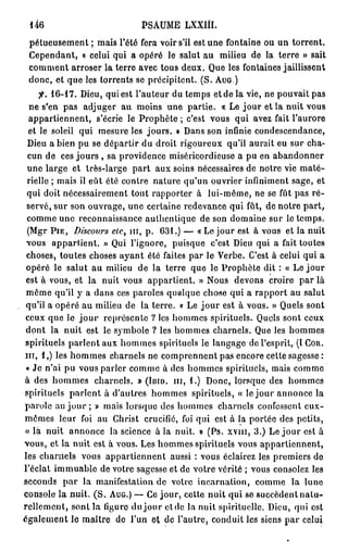 146                            PSAUME LXXIII.
 pétueusement ; mais l'été fera voir s'il est une fontaine ou un torrent.
 Cependant, « celui qui a opéré le salut au milieu de la terre » sait
 comment arroser la terre avec tous deux. Que les fontaines jaillissent
 donc, et que les torrents se précipitent. (S. A U G )
       fi. 1 6 - 1 7 . Dieu, qui est l'auteur du temps et de la vie, ne pouvait pas
  ne s'en pas adjuger au moins une partie. « Le jour et la nuit vous
  appartiennent, s'écrie le Prophète ; c'est vous qui avez fait l'aurore
  et le soleil qui mesure les j o u r s . » Dans son infinie condescendance,
 Dieu a bien pu se départir du droit rigoureux qu'il aurait eu sur cha-
 cun de ces jours , sa providence miséricordieuse a pu en abandonner
 une large et très-large p a r t aux soins nécessaires de notre vie maté-
 rielle ; mais il eût été contre nature qu'un ouvrier infiniment sage, et
 qui doit nécessairement tout rapporter à lui-même, ne se fût pas ré-
 servé, sur son ouvrage, une certaine redevance qui fût, de notre p a r t ,
 comme une reconnaissance authentique de son domaine sur le temps.
 (Mgr P I E , Discours etc> n i , p . 6 3 1 . ) — « Le jour est à vous et la nuit
 vous appartient. » Qui l'ignore, puisque c'est Dieu qui a fait toutes
 choses, toutes choses ayant été faites par le Verbe. C'est à celui qui a
 opéré le salut au milieu de la terre que le Prophète dit : « Le jour
 est à vous, et la nuit vous appartient. » Nous devons croire par là
 même qu'il y a dans ces paroles quelque chose qui a rapport au salut
 qu'il a opéré au milieu de la terre, v Le j o u r est à vous. » Quels sont
 ceux que le j o u r représente ? les hommes spirituels. Quels sont ceux
 dont la nuit est le symbole ? les hommes charnels. Que les hommes
 spirituels parlent aux hommes spirituels le langage de l'esprit, (I C O R .
I I I , 1,) les hommes charnels ne comprennent pas encore cette sagesse:
 « Je n'ai pu vous parler comme à des hommes spirituels, mais comme
à des hommes charnels. » ( I B I D . m , 1.) Donc, lorsque des hommes
spirituels parlent à d'autres hommes spirituels, « le jour annonce la
parole au j o u r ; » mais lorsque des hommes charnels confessent eux-
mêmes leur foi au Christ crucifié, foi qui est à la portée des petits,
 « là nuit annonce la science à la nuit. » (Ps. x v m , 3 . ) Le j o u r est à
vous, et la nuit est à vous. Les hommes spirituels vous appartiennent,
les charnels vous appartiennent aussi : vous éclairez les premiers de
l'éclat immuable de votre sagesse et de votre vérité ; vous consolez les
seconds p a r la manifestation de votre incarnation, comme la lune
console la nuit. ( S . A U G . ) — Ce jour, cette nuit qui se succèdent n a t u -
rellement, sont la ligure du j o u r c t d c la nuit spirituelle. Dieu, qui est
également le maître de l'un et de l'autre, conduit les siens par celui
 