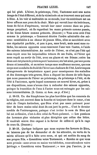 PSAUME LXXIII.                               447

 qui lui plaît. L'hiver, le printemps, l'été, l'automne sont une a u t r e
image de l'état différent, et de la vicissitude où se trouvent ceux qui sont
 à Dieu. A les voir si maltraités en ce monde, leur vie extérieure est un
hiver affreux aux yeux de la chair. Mais qui verrait leur vie intérieure,
toute de foi et d'espérance, verrait leur cœur comme dans un p r i n -
temps perpétuel, où ils regardent les maux présents comme passés,
et les biens futurs comme présents. ( D U G U E T . ) « Vous avez créé l'été
comme le printemps. » Comment décrire l'ordre admirable des sai-
sons : semblables à un chœur de jeunes filles, elles se succèdent avec
une régularité parfaite , et peu à peu, sans bruit, mais aussi sans r e -
lâche, les saisons opposées nous ramènent l'une vers l'autre, à l'aide
des saisons intermédiaires. Au sortir de l'hiver, ce n'est pas l'été qui
nous reçoit avec les inépuisables trésors de ses fruits, ni l'hiver qui
nous reçoit au sortir de l'été, avec ses glaces et ses frimas; entre les
deux ont étéplacésle printcmpsetl'autonine; etc'estainsi, p a r u n e pente
douce et insensible, et en même temps sans souffrance aucune, que nos
corps sont conduits du froid de l'hiver aux chaleurs de l'été. Lesbrusques
changements de température ayant pour conséquence des maladies
et des dommages très-graves, Dieu a disposé les choses de telle façon
que nous passons de l'hiver au printemps, du printemps à l'été, et de
l'été à l'automne, après lequel commence un nouvel hiver, et, grâce à
ces dispositions, nous n'avons rien à redouter des saisons opposées,
puisque la transition de l'une à l'autre nous est ménagée par les sai-
sons intermédiaires. ( S . C I I R Y S . I X hom. au p. d'Ant.)
   f. 18-19. Un des blasphèmes les plus horribles que les ennemis de
la religion, ont souvent dans la bouche et toujours dans le cœur, c'est
celui de l'impie Antiochus, que Dieu n'est pas assez puissant pour
tirer de leurs mains celui dont ils ont juré la perte... C'est le dernier
comble de l'extravagance, puisque c'est irriter le nom de Dieu qui
lui est ordinaire, c'est-à-dire celui du Tout-puissant. — Los passions
des hommes plus violentes et plus déréglées que celles des bêtes.
Il vaudrait mieux être exposé à la fureur do celles-ci qu'à la rage
de ceux-là. ( D U G U E T . )
  f. 2 0 - 2 1 . Quelque indignes que nous soyons des faveurs de Dieu,
ne laissons pas de les demander et de les attendre, en vertu de la
sainte alliance qu'il a faite avec nous, et qui est scellée du sang de
son propre Fils. « Considérez votre Testament. * Rendez ce que vous
avez p r o m i s : nous avons en mains vos tablettes, nous attendons votro
héritage. « Considérez votre Testament ; » non pas l'ancien, je ne
 