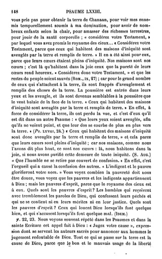 148                            PSAUME LXXIII.
vous prie p a s pour obtenir la terre de Chanaan, pour voir mes enne-
mis temporellement soumis à ma domination, pour avoir de nom-
breux enfants selon la chair, pour amasser des richesses terrestres,
pour jouir de la santé corporelle ; « considérez votre Testament, »
p a r lequel vous avez promis le royaume des cieux... « Considérez votre
Testament, parce que ceux qui habitent des maisons d'iniquité sont
aveuglés par la terre et remplis de terre. » Il en a été ainsi pour eux,
parce que leurs cœurs étaient pleins d'iniquité. Nos maisons sont nos
cœurs ; c'est là qu'habitent dans la joie ceux que la pureté de leurs
cœurs rend heureux. « Considérez donc votre Testament, » et que les
restes du peuple soient sauvés ( R O M . , ix, 2 7 ) ; car pour le grand nombre
de ceux qui s'attachent à la terre, ils sont frappés d'aveuglement et
remplis des choses de la terre. La poussière est entrée dans leurs
yeux et les aveugle, et ils sont devenus semblables à la poussière que
le vent balaie de la face de la terre. « Ceux qui habitent des maisons
d'iniquité sont aveuglés par la terre et remplis de terre. » En effet, à
force de considérer la terre, ils ont perdu la vue, et c'est d'eux qu'il
est dit dans un autre Psaume : « Que leurs yeux soient aveuglés, afin
qu'ils ne voient point, et que leur dos se courbe de plus en plus vers
la terre. » (Ps. L X V I I Ï , 2 4 . ) « Ceux qui habitent des maisons d'iniquité
sont donc aveuglés par la terre et remplis de terre, » et cela parce
que leurs cœurs sont pleins d'iniquité ; car nos maisons, comme nous
l'avons dit plus haut, ce sont nos cœurs : là, nous habitons dans la
joie, si nous avons purifié cette demeure de toute iniquité. ( S . A U G . )
« Que l'humble ne se retire pas couvert do confusion. » En effet, c'est
l'orgueil qui a causé la confusion des autres. « L'indigent et le pauvre
glorifieront votre nom. » Vous voyez combien la pauvreté doit nous
être douce, vous voyez que les pauvres et les indigents appartiennent
à Dieu ; mais les pauvres d'esprit, parce que le royaume des cieux est
à eux. Quels sont les pauvres d'esprit? Les humbles qui reçoivent
avec tremblement les paroles de Dieu, qui confessent leurs péchés et
qui ne se confient ni en leurs mérites ni en leur justice. Quels sont
les pauvres d'esprit ? Ceux qui louent Dieu lorsqu'ils font quelque
bien, et qui s'accusent lorsqu'ils font quelque mal. ( I D E M . )
    fi. 2 2 , 2 3 . Nous voyons souvent répété dans les Psaumes et dans la
sainte Ecriture cet appel fait à Dieu : « Jugez votre cause », expres-
sion d o n t se servent les auteurs sacrés pour annoncer a u x hommes le
j u g e m e n t redoutable de Dieu. Tout ce qui se passe sur la terre est la
cause de Dieu, parce que le bon et le mauvais usage de la liberté
 