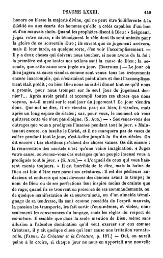 PSAUME LXXIII.                                 149
 honore ou blesse la majesté divine, qui ne peut être 'indifférente à la
 fidélité ou aux écarts des hommes qu'elle a créés capables d'un bon
 et d'un mauvais choix. Quand les prophètes disent à Dieu : « Seigneur,
jugez votre cause, » ils témoignent le zèle dont ils sont animés pour
 la gloire de ce souverain Être ; ils savent que ce jugement arrivera,
 mais il leur tarde, en quelque sorte, d'en voir l'accomplissement. —
 Il y a deux choses qui doivent nous toucher, si nous avons de la foi :
la première est que toutes nos actions sont la cause de Dieu ; la s e -
conde, que cette cause sera jugée un jour. ( B E R T U I E R . ) — Le j o u r où
Dieu jugera sa cause viendra comme sont venus tous les événements
encore inaccomplis, qui n'existaient point alors et dont l'accomplisse-
ment était prédit ; ou bien Dieu nous aurait-il donné tout ce qu'il nous
a promis, pour nous tromper sur le seul jour du jugement der-
nier?... Après avoir prédit et accompli toutes ces choses que nous
voyons, a-t-ii menti sur le seul j o u r du j u g e m e n t ? Ce j o u r viendra
donc. Que nul ne dise, il ne viendra pas ; ou bien, il viendra, mais
après un long espace de siècles ; car, pour vous, le moment où vous
quitterez cette vie n'est pas éloigné. (S. A U G . ) — « Souvenez-vous des
outrages que vous a prodigués l'insensé pendant tout le jour. » Main-
tenant encore, on insulte le Christ, et il ne manquera pas de vases de
colère pendant tout le jour, c'est-à-dire jusqu'à la fin des siècles. On
dit encore : Les chrétiens prêchent des choses vaines. On dit encore :
la résurrection des mortels n'est qu'une vaine imagination, c Jugez
votre cause, souvenez-vous des outrages qu'un peuple insensé vous a
prodigués tout le jour. » (S. A U G . ) — « L'orgueil de ceux qui vous haïs-
sent monte toujours. » 11 est horrible de le dire, mais la haine de
Dieu est loin d'être rare parmi ses créatures.. 11 est des pécheurs a u -
dacieux et endurcis qui sont devenus des démons avant le temps ; le
nom de Dieu ou de ses perfections leur inspire moins de crainte que
de rage; quand ils se trouvent en présence de ses commandements, ou
de quelque manifestation de sa souveraineté, ou d'un aimable témoi-
gnage de sa tendresse, ils sont comme possédés de l'esprit mauvais,
la passion les transporte, les fait sortir d'eux-mêmes, et violer, n o n -
seulcmcnt les convenances du langage, mais les règles du respect de
soi-même. Il semble que dans la seule mention de Dieu, même sans
allusion à l'absolue domination qu'il veut exercer sur eux comme
Créateur, il y ait quelque chose qui leur cause une irritation surnatu-
relle. ( F A B E R . Le Créateur et la Créature, p . 197.) — Oui, on aurait
peine à le croire, si chaque jour ne nous en apportait une nouvelle
 