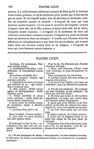 150                             PSAUME LXXIV.
  preuve, il y a des hommes tellement ennemis de Dieu qu'ils le haïssent
  d'une haine gratuite, et qu'ils préfèrent périr plutôt que d'être sauvés
 p a r sa main. Et cet orgueil impie, loin de décroître et de baisser, sem-
 ble au contraire monter et grandir. « L'orgueil de ceux qui vous
 haïssent monte toujours. » C'est aussi le caractère de l'impiété : comme
 l'orgueil dont elle est la fille, comme la haine dont elle est la mère,
 l'impiété monte toujours. — L'orgueil et la hardiesse de ceux qui
 s'élèvent contre Dieu croissent toujours. L'impiété n'a point de bornes
 dans ses fureurs et dans ses attaques : il semble que l'homme dont les
 affections se ralentissent peu à peu dans les autres objets, soit comme
 infini dans ses révoltes contre Dieu et sa religion. « L'orgueil de
 ceux qui vous haïssent monte toujours. »



                               PSAUME LXXIV.

    In finem, Ne corrumpas, Psal-         Pour la fin. Ne détruisez pas; Psaume
 mus Cantici Asaph.                     Cantique d'Asaph.
    1. Confitebimurtibi,Deus : con-        1. Nous vous louerons, ô Dieu! nous
 fitebimur, et invocabimus nomen vous louerons, ot nous invoquerons vo-
 tuum.                                 tre nom.
    Narrabimus mirabilia tua :            Nous raconterons vos merveilles.
    2. cum accepero tempus, ego           2. Lorsque j'aurai pris mon temps, je
 justitias judicabo.                   jugerai avec justice.
    3. Liquefacta est terra, et omnes     3. La terre s'est fondue, avec tous ses
 qui habitant in ea : ego confir- habitants; moi j'ai affermi ses colonnes.
 mavi columnas ejus.
    4. Dixi iniquis : Nolite inique       4. J'ai dit aux méchants : Ne commet-
 agere; et delinquentibus : Nolite tez plus l'iniquité; et aux pécheurs : Ne
 exaltare cornu.                       levez pas une tête altière.
    5. Nolite extollere in altum          5. Ne levez pas contre le ciel un front
 cornu vestrum : nolite loqui ad- orgueilleux ; ne tenez pas contre Dieu
 versus Deum iniquitatem.              des discours pleins d'arrogance,
    6. Quia neque ab oriente, neque       6. parce que ni de l'Orient, ni de l'Oc-
 ab occidente, neque a desertis cident, ni du côté des déserts des mon-
 montibus :                           tagnes (1), il ne vous viendra de secours.
   7. quoniam Deus judex est.            7. car c'est Dieu même qui est votro
                                      juge.
   Hune humiliât, et hune exaltât :      11 abaisse celui-ci, et il élève celui-là ;
   8. quia calix in manu Domini          8. parce que lo Soigneur tient en sa
vini meri plenus misto.               main une coupe de vin pur, plein de
                                      mélange.
   Et inclinavit ex hoc in hoc : ve-     IlTépanclie d'un côté et de l'autre, sans
rumtamen foex ejus non est exi- que la lie en soit épuisée : tous les pé-
nanita : bibent omnes peccatores cheurs de la terre en boiront.
terne.

   (4) « Ni des montagnes du désert, n Sons-cntcndez : ne T O U S viendra le secours,
la délivrance. Ce désert est probablement l'Arabie, où se trouvent les montagnes
siuaïtiques.
 