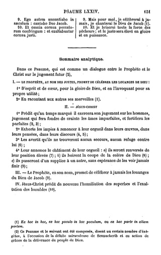 PSAUME LXXIV.                                       151
    9. Ego autem annuntiaho in                   9. Mais pour moi, je célébrerai à ja-
  sœculum : cantabo Deo Jacob.                mais, je chanterai le Dieu de Jacob (1).
    10. Et omnia cornua peccato-                 10. Et je briserai toute la force des
  rum confringam : et cxaltabuntur            pécheurs ; et le juste sera élovô en gloiro
  cornua justi.                               et en puissance.




                               Sommaire analytique.

  Dans ce Psaume, qui est comme un dialogue entre le Prophète et le
 Christ sur le jugement futur (2),
 I.   —   LE PROPHÈTE, AU NOM DES JUSTES, PROMET DE CÉLÉBRER LES LOUANGES D E DIEU t


   1° D'esprit et de cœur, pour la gloire de Dieu, et en l'invoquant pour sa
 propre utilité ;
   2° En racontant aux autres ses merveilles (1).
                                   II.   —   JÉSUS-CHRIST


    1° Prédit qu'au temps marqué il exercera son jugement sur les hommes,
jugement qui fera fondre de crainte les âmes imparfaites, et fortifiera les
parfaites (2, 3) ;
   2° Exhorte les impies à renoncer à leur orgueil dans leurs œuvres, dans
leurs pensées, dans leurs discours (4, 5) ;
   3° Les avertit qu'ils ne trouveront aucun secours, aucun refuge contre
lui (6) ;
   4° Leur annonce le châtiment do leur orgueil : a) ils seront renversés do
leur position élevée (7) ; 6) ils boiront la coupe de la colère de Dieu (8) ;
c) ils passeront d'un supplice à un autre, sans espérance de les voir jamais
finir (9) ;
   III. —• Le Prophète, en son nom, promet de célébrer à jamais les louanges
du Dieu de Jacob (9).
   IV. Jésus-Christ prédit de nouveau l'humiliation des superbes et l'exal-
tation des humbles (10).




   (1) Ex hoc in hoc, ex hoc poculo in hoc poculum,          ou ex hac parte   in   aliam
partem.
  (2) Ce Psaume et le suivant ont été composés, disent un certain nombre d'éxé-
gètes, à l'occasion de la défaite miraculeuse de Scnnachcrib et eu action de
grâces de la délivrance du peuple de Dieu.
 