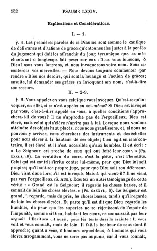 152                           PSAUME LXXIV.

                     Explications et Considérations.

                                   I. -   1.

  y. 1. Les premières paroles de ce Psaume sont comme le cantique
de délivrance et d'actions de grâces qu'entonnent les justes à la pensée
du jugement qui doit les affranchir du joug tyrannique que les m é -
chants ont si longtemps fait peser sur eux : Nous vous louerons, ô
Dieu! nous vous louerons, et nous invoquerons votre nom. Nous ra-
conterons vos merveilles. — Nous devons toujours commencer par
rendre à Dieu nos devoirs, qui sont la louange et l'action de grâces;
ensuite, lui demander ses grâces en invoquant son nom, c'est-à-dire
son secours.
                               II. - 2 - 9 .
    y . 2 . Vous appelez en vous celui que vous invoquez. Qu'est-ce qu'in-
voquer, en effet, si ce n'est appeler en soi-même? Si Dieu est invoqué
p a r vous, c'est-à-dire appelé en vous, à quelles conditions s'appro-
chera-t-il de vous? Il ne s'approche pas de l'orgueilleux. Dieu est
élevé, mais celui qui s'élève n'arrive pas à lui. Lorsque nous voulons
atteindre des objets h a u t placés, nous nous grandissons, et, si nous ne
pouvons y arriver, nous cherchons des instruments et des échelles
pour nous élever à la hauteur de ces objets; Dieu agit en sens con-
traire, ii est élevé et il n'est accessible qu'aux humbles. Il est écrit ;
« Le Seigneur est proche de ceux qui ont brisé leur cœur. » (Ps.
X X X I I I , 19). La contrition du cœur, c'est la p i é t é , c'est l'humilité.
Celui qui est contrit s'irrite contre lui-même, pour que Dieu lui soit
propice; qu'il soit son propre j u g e , pour que Dieu soit son défenseur.
Dieu vient donc lorsqu'il est invoqué. Mais à qui vient-il? Il ne vient
pas vers l'orgueilleux. (S. A U G . ) . Ecoutez un autre témoignage de cette
vérité : « Grand est le Seigneur; il regarde les choses basses, et il
connaît de loin les choses élevées. » (Ps. cxxxvn, 6 ) . Le Seigneur est
grand, il regarde, mais de près, les choses basses, tandis qu'il regarde
de loin les choses élevées. Et parce qu'il est dit que Dieu regarde les
humbles, de peur que les superbes ne se réjouissent de l'espoir de
l'impunité, comme si Dieu, habitant les cieux, ne connaissait pas leur
orgueil; l'Ecriture dit aussi, pour les tenir dans la crainte : Il vous
voit et vous connaît, mais de loin. Il fait le bonheur de ceux dont il
a p p r o c h e ; quant à vous, ô hommes orgueilleux, ô hommes qui vous
élevez a r r o g a m m e n t , vous ne serez pas impunis, car il vous connaît,
 