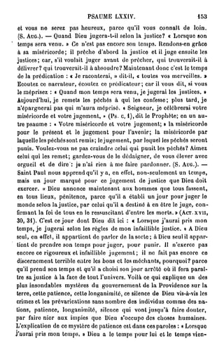 PSAUME LXXIV.                                   153

 et vous ne serez pas heureux, parce qu'il vous connaît de loin.
  (S. A U G . ) . — Quand Dieu jugera-t-il selon la justice? « Lorsque son
 temps sera venu. » Ce n'est pas encore son temps. Rendons-en grâce
 à sa miséricorde; il prêche d'abord la justice et il juge ensuite les
 justices; car, s'il voulait juger avant de prêcher, qui Irouvcrait-il à
 délivrer? qui trouverait-il à absoudre? Maintenant donc c'est le temps
 de la prédication : « Je raconterai, » dit-il, « toutes vos merveilles. »
 Ecoutez ce narrateur, écoutez ce prédicateur; car il vous dit, si vous
 le méprisez : « Quand mon temps sera venu, j e jugerai les justices. »
 Aujourd'hui, j e remets les péchés à qui les confesse; plus tard, j e
 n'épargnerai pas qui m'aura méprisé, o Seigneur, je célébrerai votre
 miséricorde et votre jugement, » (Ps. c, 1 ) , dit le Prophète; en un au-
 tre psaume : « Votre miséricorde et votre jugement; » la miséricorde
 pour le présent et le jugement pour l'avenir; la miséricorde par
 laquelle les péchés sont remis; le jugement, par lequel les péchés seront
 punis. Voulez-vous ne pas craindre celui qui punit les péchés? Aimez
 celui qui les remet; gardez-vous de le dédaigner, de vous élever avec
 orgueil et de dire : je n'ai rien à me faire pardonner. (S. A U G . ) . —
 Saint Paul nous apprend qu'il y a, en effet, non-seulement un t e m p s ,
 mais un j o u r marqué pour ce jugement de justice que Dieu doit
 exercer. « Dieu annonce maintenant aux hommes que tous fassent,
 en tous lieux, pénitence, parce qu'il a établi un jour pour juger le
 monde selon la justice, par celui qu'il a destiné à en être le juge, con-
 firmant la foi de tous en le ressuscitant d'entre les morts. » (Aer. x v n ,
 3 0 , 3 1 ) . C'est ce j o u r dont Dieu dit ici : « Lorsque j ' a u r a i pris mon
temps, je jugerai selon les règles de mon infaillible justice. » A Dieu
 seul, en effet, il appartient de parler de la s o r t e ; à Dieu seul il appar-
 tient de prendre son temps pour juger, pour punir. Il n'exerce pas
 encore ce rigoureux et infaillible j u g e m e n t ; il ne fait pas encore ce
 discernement terrible entre les bons et les méchants, pourquoi? parce
qu'il prend son temps et qu'il a choisi son j o u r arrêté où il fera paraî-
 tre sa justice à la face de tout l'univers. Voilà ce qui explique un des
plus insondables mystères du gouvernement de la Providence sur la
terre, cette patience, cette longanimité, ce silence de Dieu vis-à-vis les
crimes et les prévarications sans nombre des individus comme des na-
tions, patience, longanimité, silence qui vont jusqu'à faire douter,
par faire nier aux impies que Dieu s'occupe des choses humaines.
L'explication de ce mystère de patience eat dans ces paroles : « Lorsque
J'aurai pris mon temps. » Dieu a le temps pour lui et le temps vien-
 