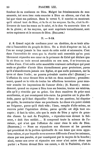 10                                            PSAUME           LXI.

fondeur de sa confiance en Dieu. Malgré les frémissements de                                                        mes
e n n e m i s , toi m o n â m e reste soumise à Dieu                         en silence, c a r c'est                  de
l u i q u e v i e n t m a p a t i e n c e . D a n s l e v e r s e t 7 , il c o n c l u t e n m o n t r a n t
qu'il attend             t o u t d e D i e u , e t l a fin e t l e s m o y e n s . L a fin, c ' e s t l a d é -
l i v r a n c e d e t o u s l e s m a u x o u le s a l u t , e t le d o n d u s o u v e r a i n b i e n                et
d e l a g l o i r e ; e t les m o y e n s , q u i s o n t e x p r i m é s t e x t u e l l e m e n t , s o n t
n o t r e e s p é r a n c e e t l e s e c o u r s d e D i e u . (BELLARM.)

                                                II. _ 8 - 1 3 .

     f.   8. G r a n d sujet de confiance p o u r u n                     c h r é t i e n , d e se t e n i r a t t a -
c h é à l ' a s s e m b l é e d u p e u p l e d e D i e u . O n a d r o i t d ' e s p é r e r e n lui, si
l ' o n n e r o m p t j a m a i s le l i e n s a c r é d e c e t t e u n i t é si n é c e s s a i r e . C ' e s t
dans l'assemblée de                  ceux que la charité unit ensemble qu'on                                        peut
l i b r e m e n t r é p a n d r e son c œ u r e n la p r é s e n c e d e Celui q u i d é c l a r e q u e
l à o ù d e u x o u t r o i s s e r o n t a s s e m b l é s e n s o n n o m , il s e t r o u v e r a a u
m i l i e u d ' e u x . C ' e s t enfin c e t t e a s s e m b l é e v r a i m e n t c a t h o l i q u e q u i p e u t
s e u l e se g l o r i f i e r   d'avoir Dieu éternellement pour protecteur,                                    parce
qu'il n ' a b a n d o n n e r a j a m a i s son Eglise, et q u e nulle puissance, sur la
t e r r e ni d a n s l'enfer,           n e p o u r r a p r é v a l o i r c o n t r e e l l e 1 (DUGUET.) —
L'effusion d u c œ u r d e v a n t Dieu se fait e n d e u x m a n i è r e s ;                         première-
m e n t , q u a n d o n le v i d e d e t o u t e s l e s a f f e c t i o n s t e r r e s t r e s     pour rece-
v o i r e n s u i t e l e s i m p r e s s i o n s d e l ' a m o u r d i v i n ; ( S . BASILE);                 secon-
d e m e n t , q u a n d o n e x p o s e à Dieu t o u s ses b e s o i n s , t o u t e s ses m i s è r e s ,
afin q u ' i l y r e m é d i e p a r s a g r â c e . C e s d e u x m a n i è r e s d e p r i e r s o n t
e x c e l l e n t e s , e t p a r c o n s é q u e n t t r è s - r a r e s . L a p r e m i è r e e s t la p l u s dif-
ficile,     p a r c e qu'il faut d é p o u i l l e r l ' â m e d e ses p a s s i o n s , lui d i s p u t e r
ses g o û t s , l a c o n t r a r i e r d a n s ses p e n c h a n t s . L e c h a o s n ' a p o i n t résiste
au S e i g n e u r , p a r c e qu'il était v i d e ; l'âme, remplie d ' e l l e - m ê m e , n e
 recevra point               l'opération       divine,       parce       qu'elle       est        déjà tout           oc-
 c u p é e ; il f a u t l a v i d e r , afin q u e l a m a i n d e D i e u y o p è r e d e                          gran-
 des      choses. Le m o t du P r o p h è t e ,                « répandez-vous devant                          le    Sei-
 neur, » doit              être m é d i t é . . .   Il c o m p r e n d     toute la          science           de     l'o-
 raison , qui             n'est    que     l'effusion       du     cœur       d a n s le      sein        de        Dieu.
 (BERTUIER.)             —       Nous    ne    répandons          nos      discours          ni     les        pensées
 qui p r o c è d e n t de la portion spirituelle de nos âmes que nous                                               appe-
 l o n s r a i s o n , et p a r laquelle n o u s s o m m e s différents d'avec les a n i m a u x ,
 s i n o n p a r n o s p a r o l e s , e t p a r c o n s é q u e n t p a r le m o y e n d e l a b o u c h e ;
 ainsi, verser son emur et r é p a n d r e son c œ u r n'est autre                                    chose           que
  p a r l e r : « Versez d e v a n t Dieu vos c œ u r s , » dit le P s a l m i s t e , c ' e s t - à -
 