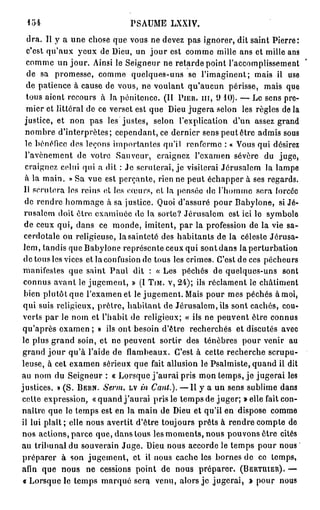 loi                             PSAUME LXXIV.
   dra. Il y a une chose que vous ne devez pas ignorer, dit saint Pierre:
   c'est qu'aux yeux de Dieu, un jour est comme mille ans et mille ans
  comme un jour. Ainsi le Seigneur ne retarde point l'accomplissement
   de sa promesse, comme quelques-uns se l'imaginent; mais il use
  de patience à cause de vous, ne voulant qu'aucun périsse, mais que
  tous aient recours à la pénitence. (II P I E U , m , 9 1 0 ) . — Le sens pre-
  mier et littéral de ce verset est que Dieu jugera selon les règles de la
  justice, et non pas les justes, selon l'explication d'un assez grand
  nombre d'interprètes; cependant, ce dernier sens peut être admis sous
  le bénéfice des leçons importantes qu'il renferme : « Vous qui désirez
  l'avènement de votre Sauveur, craignez l'examen sévère du juge,
  craignez celui qui a dit : Je scruterai, je visiterai Jérusalem la lampe
  à la main. » Sa vue est perçante, rien ne peut échapper à ses regards.
 Il scrutera les reins ot les cœurs, ot la pensée de l'homme sera forcée
 de rendre hommage à sa justice. Quoi d'assuré pour Babyione, si Jé-
 rusalem doit être examinée de la sorte? Jérusalem est ici le symbole
 de ceux qui, dans ce monde, imitent, par la profession de la vie sa-
 cerdotale ou religieuse, la sainteté des habitants de la céleste Jérusa-
 lem , tandis que Babyione représente ceux qui sont dans la perturbation
 de tous les vices et la confusion de tous les crimes. C'est de ces pécheurs
 manifestes que saint Paul dit : « Les péchés de quelques-uns sont
 connus avant le jugement, » (I T I M . V , 24); ils réclament le châtiment
 bien plutôt que l'examen et le jugement. Mais pour mes péchés à moi,
 qui suis religieux, prêtre, habitant de Jérusalem, ils sont cachés, cou-
 verts par le nom et l'habit de religieux; « ils ne peuvent être connus
 qu'après e x a m e n ; » ils ont besoin d'être recherchés et discutés avec
le plus grand soin, et ne peuvent sortir des ténèbres pour venir au
 grand j o u r qu'à l'aide de flambeaux. C'est à cette recherche scrupu-
leuse, à cet examen sérieux que fait allusion le Psalmiste, quand il dit
au nom du Seigneur : « Lorsque j ' a u r a i pris mon temps, je jugerai les
justices. » (S. B E R N . Serm. L V in Cant.). — Il y a un sens sublime dans
cette expression, « q u a n d j ' a u r a i pris le temps de juger; » elle fait con-
naître que le temps est en la main de Dieu et qu'il en dispose comme
il lui plaît; elle nous avertit d'être toujours prêts à rendre compte de
nos actions, parce que, dans tous les moments, nous pouvons être cités
au tribunal du souverain Juge. Dieu nous accorde le temps pour nous
préparer à son jugement, et il nous cache les bornes de ce temps,
afin que nous ne cessions point de nous préparer. ( B E R T U I E R ) . —
 « Lorsque le temps marqué sera venu, alors j e jugerai, » pour nous
 