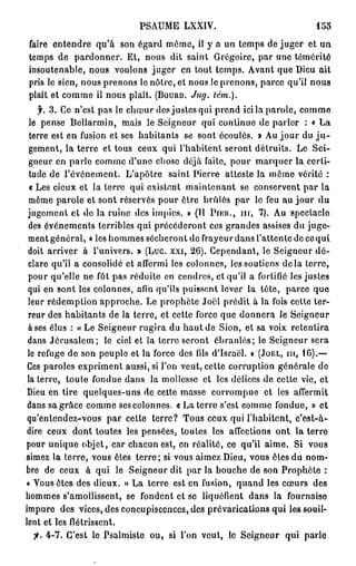 PSAUME LXXIV.                                155

faire entendre qu'à son égard môme, il y a un temps de juger et un
temps de pardonner. Et, nous dit saint Grégoire, par une témérité
insoutenable, nous voulons juger en tout temps. Avant que Dieu ait
pris le sien, nous prenons le nôtre, et nous le prenons, parce qu'il nous
plaît et comme ii nous plaît. ( B O U U D . Jug. lém.).
      f. 3. Ce n'est pas le chœur des justes qui prend ici la parole, comme
  le pense Bellarmin, mais le Seigneur qui continue de parler : « La
 terre est en fusion et ses habitants se sont écoulés. » Au jour du j u -
 gement, la terre et tous ceux qui l'habitent seront détruits. Le Sei-
 gneur en parle comme d'une chose déjà faite, pour marquer la certi-
  tude de l'événement. L'apôtre saint Pierre atteste la môme vérité :
  « Les cieux et la terre qui existent maintenant se conservent par la
 même parole et sont réservés pour ôtre brûlés par le feu au jour du
 jugement et de la ruine des impies. » (Il P I E U . , m , 7). Au spectacle
 des événements terribles qui précéderont ces grandes assises du juge-
 ment général, « les hommes sécheront do frayeur dans l'attente de ce qui
 doit arriver à l'univers. » (Luc. xxi, 26). Cependant, le Seigneur dé-
 clare qu'il a consolidé et affermi les colonnes, les soutiens d e l à terre,
 pour qu'elle ne fût pas réduite en cendres, et qu'il a fortifié les justes
 qui en sont les colonnes, afin qu'ils puissent lever la tête, parce que
 leur rédemption approche. Le prophète Joël prédit à la fois cette ter-
 reur des habitants de la terre, et cette force que donnera le Seigneur
 à ses élus : « Le Seigneur rugira du haut de Sion, et sa voix retentira
 dans Jérusalem; le ciel et la terre seront ébranlés; le Seigneur sera
 le refuge de son peuple et la force des fils d'Israël. » ( J O Ë L , m, 16).—
 Ces paroles expriment aussi, si l'on veut, cette corruption générale de
 la terre, toute fondue dans la mollesse et les délices de cette vie, et
 Dieu en tire quelques-uns de cette masse corrompue et les affermit
 dans sa grâce comme ses colonnes. « La terre s'est comme fondue, » et
 qu'entendez-vous par cette terre? Tous ceux qui l'habitent, c'est-à-
 dire ceux dont toutes les pensées, toutes les affections ont la terre
pour unique objet, car chacun est, en réalité, ce qu'il aime. Si vous
aimez la terre, vous êtes terre; si vous aimez Dieu, vous êtes du nom-
bre de ceux à qui le Seigneur dit par la bouche de son Prophète :
« Vous êtes des dieux. » La terre est en fusion, quand les cœurs des
hommes s'amollissent, se fondent et se liquéfient dans la fournaise
impure des vices, des concupiscences, des prévarications qui les souil-
lent et les flétrissent.
    fi. 4-7. C'est le Psalmiste ou, si l'on veut, le Seigneur qui parle
 