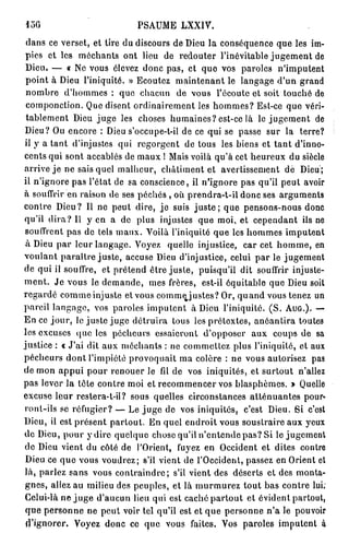 156                         PSAUME LXXIV.
 dans ce verset, et tire du discours de Dieu la conséquence que les im-
 pies et les méchants ont lieu de redouter l'inévitable jugement de
 Dieu. — « N e vous élevez donc pas, et quo vos paroles n'imputent
 point à Dieu l'iniquité. » Ecoutez maintenant le langage d'un grand
 nombre d'hommes : que chacun de vous l'écoute et soit touché de
 componction. Que disent ordinairement les hommes? Est-ce que véri-
 tablement Dieu juge les choses humaines? est-ce là le jugement de
Dieu? Ou encore : Dieu s'occupe-t-il de ce qui se passe sur la terre?
il y a tant d'injustes qui regorgent de tous les biens et tant d'inno-
cents qui sont accablés de maux ! Mais voilà qu'à cet heureux du siècle
arrive j e ne sais quel malheur, châtiment et avertissement dè Dieu';
il n'ignore pas l'état de sa conscience, il n'ignore pas qu'il peut avoir
à souffrir en raison de ses péchés , où prendra-t-il donc ses arguments
contre Dieu? Il ne peut dire, je suis j u s t e ; que pensons-nous donc
qu'il d i r a ? Il y en a de plus injustes que moi, et cependant ils ne
 souffrent pas de tels maux. Voilà l'iniquité que les hommes imputent
 à Dieu par leur langage. Voyez quelle injustice, car cet homme, en
voulant paraître juste, accuse Dieu d'injustice, celui par le jugement
de qui il souffre, et prétend être juste, puisqu'il dit souffrir injuste-
m e n t . Je vous le demande, mes frères, est-il équitable que Dieu soit
regardé comme injuste et vous commejustes? Or, q u a n d vous tenez un
pareil langage, vos paroles imputent à Dieu l'iniquité. ( S . A U G . ) . —
En ce jour, le juste juge détruira tous les prétextes, anéantira toutes
les excuses que les pécheurs essaieront d'opposer aux coups de sa
justice : « J'ai dit aux méchants : ne commettez plus l'iniquité, et aux
pécheurs dont l'impiété provoquait ma colère : ne vous autorisez pas
de mon a p p u i pour renouer le fil de vos iniquités, et surtout n'allez
pas lever la tête contre moi et recommencer vos blasphèmes. » Quelle
excuse leur restera-t-il? sous quelles circonstances atténuantes pour-
ront-ils se réfugier? — Le j u g e de vos iniquités, c'est Dieu. Si c'est
Dieu, il est présent partout. En quel endroit vous soustraire aux yeux
de Dieu, pour y dire quelque chose qu'il n'entende pas? Si le jugement
de Dieu vient du côté de l'Orient, fuyez en Occident et dites contre
 Dieu ce que vous voudrez; s'il vient de l'Occident, passez en Orient et
là, parlez sans vous contraindre; s'il vient des déserts et des monta-
gnes, allez au milieu des peuples, et là murmurez tout bas contre lui.
 Celui-là ne j u g e d'aucun lieu qui est caché partout et évident partout,
 que personne ne peut voir tel qu'il est et que personne n'a le pouvoir
 d'ignorer. Voyez donc ce que vous faites. Vos paroles imputent à
 
