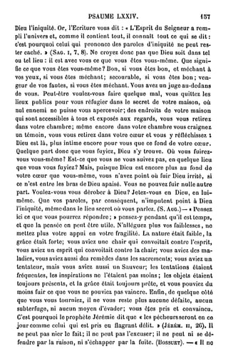 PSAUME LXXIV.                                  157

Dieu l'iniquité. Or, l'Ecriture vous dit : « L'Esprit du Seigneur a r e m -
pli l'univers et, comme il contient tout, il connaît tout ce qui se dit :
c'est pourquoi celui qui prononce des paroles d'iniquité ne peut res-
ter caché. » ( S A G . I, 7 , 8 ) . Ne croyez donc pas que Dieu soit dans tel
ou tel lieu : il est avec vous ce que vous êtes vous-même. Que signi-
fie ce que vous êtes vous-même? Bon, si vous êtes bon, et méchant à
vos yeux, si vous êtes méchant; secourable, si vous êtes b o n ; ven-
geur de vos fautes, si vous êtes méchant. Vous avez un j u g e au-dedans
de vous. Peut-être voulez-vous faire quelque mal, vous quittez les
lieux publics pour vous réfugier dans le secret de votre maison, où
nul ennemi ne puisse vous apercevoir; des endroits de votre maison
qui sont accessibles à tous et exposés aux regards, vous vous retirez
dans votre c h a m b r e ; même encore dans votre chambre vous craignez
un témoin, vous vous retirez dans votre cœur et vous y réfléchissez i
 Dieu est là, plus intime encore pour vous que ce fond de votre c œ u r .
 Quelque p a r t donc que vous fuyiez, Dieu s'y trouve. Où vous fuirez-
 vous vous-même? Est-ce que vous ne vous suivez pas, en quelque lieu
 que vous vous fuyiez? Mais, puisque Dieu est encore plus au fond d e
 votre cœur que vous-même, vous n'avez point où fuir Dieu irrité, si
 ce n'est entre les bras de Dieu apaisé. Vous ne pouvez fuir nulle a u t r e
 part. Voulez-vous vous dérober à Dieu? Jetez-vous en Dieu, en l u i -
 même. Que vos paroles, par conséquent, n'imputent point à Dieu
 l'iniquité, môme dans le lieu secret où vous parlez. (S. A U G . ) — « Pensez
 ici ce que vous pourrez r é p o n d r e ; » pensez-y pendant qu'il est temps,
 et que la pensée en peut être utile. N'alléguez plus vos faiblesses, no
 mettez plus votre appui en votre fragilité. La nature était faible, la
 grâce était forte; vous aviez une chair qui convoitait contre l'esprit,
 vous aviez un esprit qui convoitait contre la chair; vous aviez des ma-
 ladies, vous aviez aussi des remèdes dans les sacrements; vous aviez u n
 tentateur, mais vous aviez aussi un Sauveur; les tentations étaient
 fréquentes, les inspirations ne l'étaient pas moins ; les objets étaient
 toujours présents, et la grâce élait toujours prêle, et vous pouviez du
 moins fuir ce que vous ne pouviez pas vaincre. Enfin, de quelque côté
 que vous vous tourniez, il ne vous reste plus aucune défaite, aucun
 subterfuge, ni aucun moyen d'évader; vous êtes pris et convaincu.
 C'est pourquoi le prophète Jérémie dit que « les pécheurs seront en ce
 jour comme celui qui est pris en flagrant délit. » ( J É U É M . H , 2 6 ) , Il
  ne peut pas nier le fait; il ne peut pas l'excuser; il ne peut ni se dé-
  fendre p a r la raison, ni s'échapper par la fuite. ( B O S S U E T ) . — « Il no
 