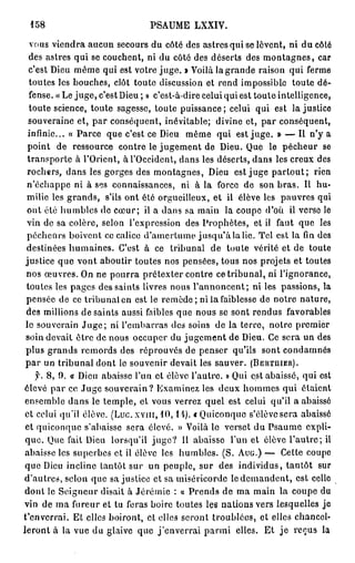 158                            PSAUME LXXIV.

  vous viendra aucun secours du côté des astres qui se lèvent, ni du côté
 des astres qui se couchent, ni du côté des déserts des m o n t a g n e s , car
 c'est Dieu môme qui est votre j u g e . » Voilà la grande raison qui ferme
 toutes les bouches, clôt toute discussion et rend impossible toute dé-
 fense. «Le juge, c'est Dieu ; » c'est-à-dire celui qui est toute intelligence,
 toute science, toute sagesse, toute puissance; celui qui est la justice
 souveraine et, par conséquent, inévitable; divine et, par conséquent,
 infinie... « Parce que c'est ce Dieu même qui est j u g e . » — Ii n'y a
 point de ressource contre le jugement de Dieu. Que le pécheur se
 transporte à l'Orient, à l'Occident, dans les déserts, dans les creux des
 rochers, dans les gorges des montagnes, Dieu est juge p a r t o u t ; rien
n'échappe ni à ses connaissances, ni à la force de son bras. Il hu-
 milie les grands, s'ils ont été orgueilleux, et ii élève les pauvres qui
 ont été humbles de cœur; il a dans sa main la coupe d'où il verse le
 vin de sa colère, selon l'expression des Prophètes, et il faut que les
 pécheurs boivent ce calice d'amertume j u s q u ' à la lie. Tel est la fin des
destinées humaines. C'est à ce tribunal de toute vérité et de toute
justice que vont aboutir toutes nos pensées, tous nos projets et toutes
nos œuvres. On ne pourra prétexter contre ce tribunal, ni l'ignorance,
toutes les pages des saints livres nous l'annoncent; ni les passions, la
pensée de ce tribunal en est le remède; ni la faiblesse de notre nature,
des millions de saints aussi faibles que nous se sont rendus favorables
lo souverain J u g e ; ni l'embarras des soins de la terre, notre premier
soin devait être de nous occuper du jugement de Dieu. Ce sera un des
plus grands remords des réprouvés de penser qu'ils sont condamnés
p a r un tribunal dont le souvenir devait les sauver. ( B E R T J I I E R ) .
    y. 8 , 0 . « Dieu abaisse l'un et élève l'autre. » Qui est abaissé, qui est
élevé par ce Juge souverain? Examinez les deux hommes qui étaient
 ensemble dans le temple, et vous verrez quel est celui qu'il a abaissé
 et celui qu'il élève. (Luc. x v m , 1 0 , II). «Quiconque s'élève sera abaissé
 et quiconque s'abaisse sera élevé. » Voilà le verset du Psaume expli-
 que. Que fait Dieu lorsqu'il j u g e ? Il abaisse l'un et élève l'autre; il
 abaisse les superbes et il élève les humbles. (S. A U G . ) — Cette coupe
que Dieu incline tantôt sur un peuple, sur des individus, tantôt sur
d'autres, scion que sa justice et sa miséricorde le demandent, est celle
dont le Seigneur disait à Jérémie : « Prends de ma main la coupe du
vin de ma fureur et tu feras boire toutes les nations vers lesquelles je
t'enverrai. El elles boiront, et elles seront troublées, et elles chancel-
leront à la vue du glaive que j'enverrai p a r m i elles. Et j e reçus la
 
