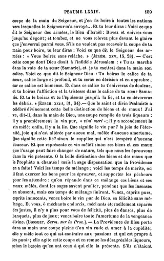PSAUME LXXIV.                                 150

coupe de la main du Seigneur, et j ' e n fis boire à toutes les nations
vers lesquelles le Seigneur m'a envoyé... Et tu leur diras : Voici ce que
dit le Seigneur des armées, le Dieu d'Israël : Buvez et enivrez-vous
jusqu'au dégoût; et tombez, et ne vous relevez plus devant le glaive
que j ' e n v e r r a i parmi vous. S'ils ne veulent pas recevoir la coupe de ta
main pour boire, tu leur diras : Voici ce que dit le Seigneur des a r -
mées : « Vous boirez sans relâche. » ( J É R É M . X X V , 15, 28). — C'est
celte coupe dont Dieu disait à l'infidèle Jérusalem : « Tu as marché
dans la voie de ta sœur (Samarie), et je te mettrai dans la main son
calice. Voici ce que dit le Seigneur Dieu : Tu boiras le calice de ta
sœur, calice large et profond, et tu seras en dérision et en o p p r o b r e ,
car ce calice est immense. Et dans ce calice tu t'enivreras de douleur,
et tu boiras l'affliction et la tristesse dans le calice de ta sœur Sama-
rie. Et tu le boiras et lu l'épuiseras jusqu'à la lie, et tu en dévoreras
 les débris. » (EzEcn. X X I I T , 31, 34).— Que le saint et divin Psalmiste a
célébré divinement cette belle distinction de biens et de maux 1 J'ai
vu, dit-il, dans la main de Dieu, unecoupe remplie de trois liqueurs :
il y a premièrement le vin pur, « vint meri ->; il y a secondement le
vin mêlé; enfin, il y a la lie. Que signifie le vin p u r ? la joie de l'éter-
nité, joie qui n'est altérée par aucun mal, mêlée d'aucune a m e r t u m e .
Que signifie cette lie? sinon le supplice qui n'est tempéré d'aucune
douceur. Et que représente ce vin mêlé? sinon ces biens et ces maux
que l'usage peut faire changer de nature, tels que nous les éprouvons
dans la vie présente. O la belle distinction des biens et des maux que
le Prophète a chantée 1 mais la sage dispensation que la Providence
en a faite ! Voici les temps de mélange ; voici les temps de mérite, où
il faut exercer les bons pour les éprouver, et supporter les pécheurs
pour les attendre : qu'on répande dans ce mélange ces biens et ces
maux mêlés, dont les sages savent profiter, pendant que les insensés
 en abusent, mais ces temps de mélange finiront. Venez, esprits purs,
esprits innocents, venez boire le vin pur de Dieu, sa félicité sans mé-
lange. Et vous, ô méchants endurcis, méchants éternellement séparés
des justes, il n'y a plus pour vous de félicité, plus de danses, plus de
banquets, plus de j e u x ; venez boire toute l'amertume de la vengeance
divine. ( B O S S U E T , Serm. sur la Prov.).— La Providence de Dieu porte
dans sa main une coupe pleine d'un vin rude et amer à la cupidité;
elle y mêle tout ce qui est contraire aux passions et qui est propre à
les punir; elle agite cette coupe et en remue les désagréables liqueurs,
scion le besoin qu'en ont ceux à qui elle la présente. S'ils n'étaient
 