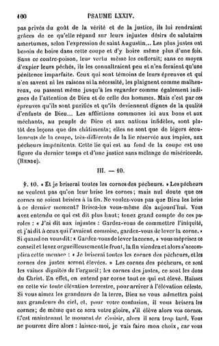 460                          PSAUME LXXIV.

pas privés du goût de la vérité et de la justice, ils lui rendraient
grâces de ce qu'elle répand sur leurs injustes désirs de salutaires
amertumes, selon l'expression de saint Augustin... Les plus justes ont
besoin de boire dans cette coupe et d'y boire même plus d'une fois.
Sans ce contre-poison, leur vertu même les cnllcrait; sans ce moyen
d'expier leurs péchés, ils les connaîtraient peu et n'en feraient qu'une
pénitence imparfaite. Ceux qui sont témoins de leurs épreuves et qui
n'en savent ni les raisons ni la nécessité, les plaignent comme malheu-
reux, ou passent même jusqu'à les regarder comme également indi-
gnes de l'attention de Dieu et de celle des hommes. Mais c'est par ces
épreuves qu'ils sont purifiés et qu'ils deviennent dignes de la qualité
d'enfants de Dieu... Les afflictions communes ici aux bons et aux
méchants, au peuple de Dieu et aux nations infidèles, sont plu-
tôt des leçons que des châtiments ; elles ne sont que de légers écou-
lements de la coupe, très-différents de la lie réservée aux impies, aux
pécheurs impénitents. Cette lie qui est au fond de la coupe est une
figure du dernier temps et d'une justice sans mélange de miséricorde.
(RENDU).


                                 III. — 10.

   f. 10. « Et je briserai toutes les cornes des pécheurs. » Les pécheurs
ne veulent pas qu'on leur brise les cornes; mais nul doute que ces
cornes ne soient brisées à la (in. Ne voulez-vous pas que Dieu les brise
à ce dernier moment? Brisez-les vous-même dès aujourd'hui. Vous
avez entendu ce qui est dit plus h a u t ; tenez grand compte de ces pa-
roles : « J'ai dit aux injustes : Gardez-vous de commettre l'iniquité,
et j ' a i dit à ceux qui l'avaient commise, gardez-vous de lever la corne. »
Si quand on vousdit: « Gardez-vousde lever lacorne, » vous méprisez ce
conseil et levez orgueilleuscmentle front, la fin viendra et alors s'accom-
plira celle menace : « Je briserai toutes les cornes dos pécheurs, et les
cornes des justes seront élevées. » Les cornes des pécheurs, ce sont
les vaines dignités de l'orgueil; los cornes des justes, ce sont les dons
du Christ. En effet, on entend par corne tout ce qui est élevé. Haïssez
en cette vie toute élévation terrestre, pour arriver à l'élévation céleste.
Si vous aimez les grandeurs de la terre, Dieu ne vous admettra point
aux grandeurs du ciel, et, pour votre contusion, il vous brisera les
cornes; de même que ce sera votre gloire, s'il élève alors vos cornes.
C'est maintenant le moment do choisir, alors il sera trop lard. Vous
ne pourrez dire alors : laissez-moi, je vais faire mon choix, car vous
 