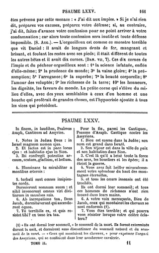 PSAUME LXXV.                                  161

êtes prévenu par cette menace : « J'ai dit aux impies. » Si je n'ai rien
dit, préparez vos excuses, préparez votre défense; si, au contraire,
j'ai dit, faites d'avance votre confession pour ne point arriver à votre
condamnation ; car alors toute confession sera inutile et loute défense
impossible. (S. A U G . ) . — L'orgueilleux est comme ce monstre terrible
que vit Daniel : il avait de longues dents de fer, m a n g e a n t et
brisant, et foulant les restes avec ses pieds; il était différent de toutes
les autres bêtes et il avait dix cornes. (DAN. VU, 7 ) . Ces dix cornes de
l'impie et du pécheur orgueilleux sont : 1 ° la science infatuée, enflée
 d'elle-même; 2° la prudence du monde; 3° la vaine gloire; 4° la p r é -
 somption; 5 ° l'arrogance; 6 ° la superbe; 7* la beauté corporelle; 8 °
 l'amour des voluptés; 9 ° les richesses de la t e r r e ; 1 0 ° les honneurs,
 les dignités, les faveurs du monde. La petite corne qui s'élève du mi-
 lieu d'elles, avec des yeux semblables à ceux d'un homme et une
 bouche qui proférait de grandes choses, est l'hypocrisie ajoutée à tous
 les vices qui précèdent.


                             PSAUME LXXV.
 In finem, in laudibus, Psalmus        Pour la fin, parmi les Cantiques,
Asaph, Canticum ad Assyrios.        Psaume d'Asaph. Cantique contre les
                                    Assyriens.
   1. Notus in Judaea Deus : in        1. Dieu est connu dans la Judéo ; son
Israël magnum nomen ejus.           nom est grand dans Israël.
   2. Et factus est in pace locus         Son séjour est dans la ville de paix
ejus : et habitatio ejus in Sion.   et son habitation dans Sion.
   3. Ibi confregit potentias ar-      3. C'est là qu'il a brisé toute la force
cuum, scutum, gïadium, etbellum. des arcs, les boucliers et les épôes; il a
                                    éteint la guerre.
   4. Illuminans tu mirabilitcr a      4. Vous avez fait briller miraculeuse-
montibus aiternis :                 ment votre splendeur du haut des mon-
                                    tagnes éternelles,
   5. turbati sunt omnes insipien-     5. et tous les cœurs insensés ont été
tes corde.                          troublés.
   Dorinicrunt somnum suum : et        Us ont dormi leur sommeil; et tous
nihil invenerunt omnes viri divi- ces hommes do richesses n'ont rien
tiarum in rnanibus suis.            trouvé dans leurs mains.
   6. Ab incre patio ne tua, Deus      G. A votre voix menaçante, Dieu do
Jacob, dormitaverunt quiascende- Jacob, ceux qui montaient les chevaux so
runt equos.                         sont endormis (1 ).
   7. Tu terribilis es, et quis rc-    7. Vous êtes terrible; et qui pourra
 sistettibi? ex tune ira tua.       vous résister lorsque votre colère écla-
                                     tera?
   (1) « Ils ont dormi leur sommeil, » le sommeil de la mort Ils furent exterminés
 durant la nuit, et dormirent sans discontinuer du sommeil naturel et du som-
 meil de la mort. — « Ceux qui montaient les chevaux, » pour exprimer l'orgmû
 dos Assyriens, qui se confiaient dans leur nombreuse cavalerie.
           TOME II,                                                 11
 