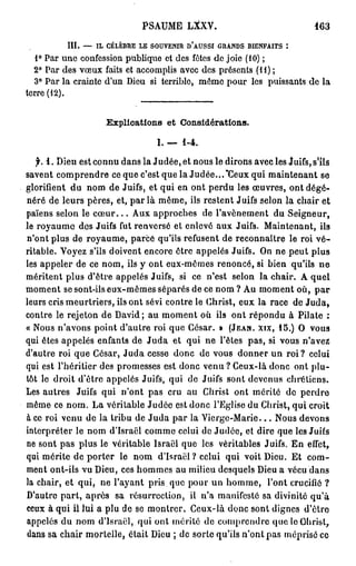 PSAUME LXXV.                                       163
          III.   —   IL   CÉLÈBRE   LE   SOUYENIR   D'AUSSI   GRANDS   BIENFAITS   :

  1° Par une confession publique et des fêtes de joie (10) ;
  2° Par des vœux faits et accomplis avec des présents (II);
  3° Par la crainte d'un Dieu si terrible, même pour les puissants de la
terre (12).


                          Explications et Considérations.

                                          I. —      1-4.

   f. 1 . Dieu est connu dans la Judée, et nous le dirons avec les Juifs, s'ils
savent comprendre ce que c'est que la Judée...'Ceux qui maintenant se
glorifient du nom de Juifs, et qui en ont perdu les œuvres, ont dégé-
néré de leurs pères, et, p a r l a même, ils restent Juifs selon la chair et
païens selon le c œ u r . . . Aux approches de l'avènement du Seigneur,
le royaume des Juifs fut renversé et enlevé aux Juifs. Maintenant, ils
n'ont plus de royaume, parce qu'ils refusent de reconnaître le roi v é -
ritable. Voyez s'ils doivent encore être appelés Juifs. On ne peut plus
les appeler de ce nom, ils y ont eux-mêmes renoncé, si bien qu'ils n e
méritent plus d'être appelés Juifs, si ce n'est selon la chair. A quel
moment se sont-ils eux-mêmes séparés de ce nom ? Au moment où, p a r
leurs cris meurtriers, ils ont sévi contre le Christ, eux la race de J u d a ,
contre le rejeton de David; au moment où ils ont répondu à Pilate :
« Nous n'avons point d'autre roi que César. » (JEAN, XIX, 1 5 . ) O vous
qui êtes appelés enfants de J u d a et qui ne l'êtes pas, si vous n'avez
d'autre roi que César, J u d a cesse donc de vous donner un roi ? celui
qui est l'héritier des promesses est donc venu ? Ceux-là donc ont plu-
tôt le droit d'être appelés Juifs, qui de Juifs sont devenus chrétiens.
Les autres Juifs qui n'ont pas cru au Christ ont mérité de perdre
même ce nom. La véritable Judée est donc l'Eglise du Christ, qui croit
à ce roi venu de la tribu de J u d a par la Vierge-Marie... Nous devons
interpréter le nom d'Israël comme celui de Judée, et dire que les Juifs
ne sont pas plus le véritable Israël que les véritables Juifs. En effet,
qui mérite de porter le nom d'Israël ? celui qui voit Dieu. Et com-
ment ont-ils vu Dieu, ces hommes au milieu desquels Dieu a vécu dans
la chair, et qui, ne l'ayant pris que pour un homme, l'ont crucifié ?
D'autre part, après sa résurrection, il n'a manifesté sa divinité qu'à
ceux à qui il lui a plu de se montrer. Ceux-là donc sont dignes d'être
appelés du nom d'Israël, qui ont mérité de comprendre que le Christ,
dans sa chair mortelle, était Dieu ; de sorte qu'ils n'ont pas méprisé ce
 
