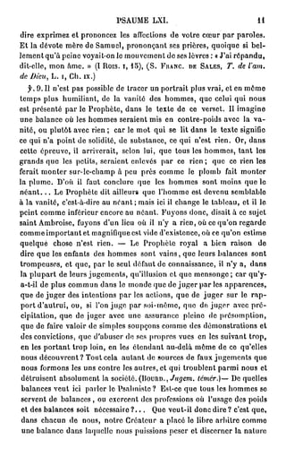 PSAUME           LXI.                                             H

dire e x p r i m e z et p r o n o n c e z les affections d e v o t r e c œ u r p a r p a r o l e s .
E t l a d é v o t e m è r e d e S a m u e l , p r o n o n ç a n t s e s p r i è r e s , q u o i q u e si b e l -
l e m e n t q u ' à p e i n e voyait-on le m o u v e m e n t d e ses lèvres : « J'ai r é p a n d u ,
d i t - e l l e , m o n â m e . » (I R o i s , i , 1 5 ) , ( S . FRANC, DE SALES, T.                    de    l'am.
de Dieu, L . i , C h . i x . )
   f. 9. I l n ' e s t p a s p o s s i b l e d e t r a c e r u n p o r t r a i t p l u s v r a i , e t e n m ô m e
t e m p s plus humiliant, de la vanité des h o m m e s , que celui qui nous
e s t p r é s e n t é p a r le P r o p h è t e , d a n s le t e x t e d e ce v e r s e t . Il i m a g i n e
u n e b a l a n c e où les h o m m e s s e r a i e n t m i s e n c o n t r e - p o i d s avec la               va-
n i t é , o u p l u t ô t a v e c rien ; c a r le m o t q u i se lit d a n s le t e x t e signifie
ce q u i n ' a p o i n t d e solidité, d e s u b s t a n c e , ce q u i n'est rien. Or, d a n s
c e t t e é p r e u v e , il a r r i v e r a i t , s e l o n l u i , q u e t o u s l e s h o m m e s , t a n t l e s
g r a n d s q u e les petits, s e r a i e n t enlevés p a r               ce rien ; q u e ce rien les
ferait m o n t e r s u r - l e - c h a m p à p e u p r è s c o m m e le p l o m b                fait    monter
l a p l u m e . D ' o ù il f a u t c o n c l u r e q u e         les h o m m e s      sont moins q u e le
n é a n t . . . L e P r o p h è t e dit ailleurs q u e l ' h o m m e est devenu semblable
à l a v a n i t é , c ' e s t - à - d i r e a u n é a n t ; m a i s ici il c h a n g e l e t a b l e a u , e t il l e
p e i n t c o m m e i n f é r i e u r e n c o r e a u n é a n t . F u y o n s d o n c , d i s a i t à ce s u j e t
s a i n t A m b r o i s e , f u y o n s d ' u n l i e u o ù il n ' y a r i e n , o ù c e q u ' o n r e g a r d e
c o m m e i m p o r t a n t e t m a g n i f i q u e est v i d e d ' e x i s t e n c e , o ù ce q u ' o n e s t i m e
quelque         chose n'est rien. —                 Le Prophète royal                  a bien raison             de
dire q u e les enfants des h o m m e s s o n t v a i n s , q u e leurs balances                               sont
t r o m p e u s e s , e t q u e , p a r l e s e u l d é f a u t d e c o n n a i s s a n c e , il n ' y a ,    dans
la p l u p a r t de leurs j u g e m e n t s , qu'illusion et que m e n s o n g e ; car qu'y-
a-t-il d e p l u s c o m m u n d a n s le m o n d e q u e d e j u g e r p a r les a p p a r e n c e s ,
q u e d e j u g e r d e s i n t e n t i o n s p a r les a c t i o n s , q u e d e j u g e r s u r le r a p -
p o r t d ' a u t r u i , o u , si l ' o n j u g e p a r s o i - m ê m e , q u e d e j u g e r a v e c p r é -
cipitation, que de juger avec une assurance pleine de présomption,
q u e de faire valoir de simples s o u p ç o n s c o m m e des d é m o n s t r a t i o n s et
d e s c o n v i c t i o n s , q u e d ' a b u s e r do ses p r o p r e s v u e s en les s u i v a n t t r o p ,
e n les p o r t a n t t r o p loin, e n les é t e n d a n t a u - d e l à m ô m e d e ce                 qu'elles
nous d é c o u v r e n t ? Tout cela a u t a n t de sources de faux j u g e m e n t s q u e
n o u s f o r m o n s les u n s c o n t r e les a u t r e s , e t q u i t r o u b l e n t p a r m i n o u s et
d é t r u i s e n t a b s o l u m e n t l a s o c i é t é . (BOURD.,   Jugem. térnér.)— D e q u e l l e s
b a l a n c e s v e u t ici p a r l e r le P s a l m i s t o ?    E s t - c e q u e t o u s les h o m m e s se
s e r v e n t d e b a l a n c e s , ou e x e r c e n t d e s p r o f e s s i o n s où l ' u s a g e d e s p o i d s
et d e s b a l a n c e s soit      nécessaire ? . . .         Q u e v e u t - i l d o n c d i r e ? c'est que»
dans chacun de               n o u s , n o t r e C r é a t e u r a p l a c é le l i b r e a r b i t r e c o m m e
 u n e b a l a n c e d a n s laquelle n o u s puissions p e s e r e t d i s c e r n e r la n a t u r e
 