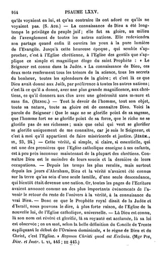 164                          PSAUME LXXV.
qu'ils voyaient en lui, et qu'au contraire ils ont adoré ce qu'ils ne
voyaient pas. (S. A U G . ) — La connaissance de Dieu a été long-
temps le privilège du peuple juif; elle fut sa gloire, au milieu
de l'aveuglement de toutes les autres nations. Elle redeviendra
son partage quand enfin il ouvrira les yeux à la pure lumière
de l'Evangile. Jusqu'à cette heureuse é p o q u e , qui semble s'ap-
procher, c'est à l'Eglise chrétienne, à l'Eglise des gentils que s'ap-
plique ce simple et magnifique éloge du saint Prophète : « Le
Seigneur est connu dans la Judée. » La connaissance de Dieu, ces
deux mots renferment tous les trésors de la science, tous les secrets
du b o n h e u r , toutes les splendeurs de la gloire ; et c'est là ce que
Dieu avait donné aux Juifs, par préférence à toutes les autres nations ;
c'est là ce qu'il a donné, avec une plus grande magnificence, aux chré-
tiens, ce qu'il donnera aux élus avec une générosité sans mesure et
sans fin. ( R E N D U . ) — Tout le devoir de l'homme, tout son objet,
toute sa n a t u r e , toute sa gloire est de connaître Dieu. Voici la
parole du Seigneur : Que le sage ne se glorifie point de sa sagesse,
que l'homme fort ne se glorifie point de sa force, que le riche ne se
glorifie pas de ses richesses ; mais que celui qui veut se glorifier
se glorifie uniquement de me connaître, car j e suis le Seigneur, et
c'est à moi qu'il appartient de faire miséricorde et justice. ( J É R É M . ,
IX, 23, 24.) — Cette vérité, si simple, si claire, si essentielle, qui
est une des premières que l'Eglise catholique enseigne à ses enfants,
est à peu près inconnue maintenant de la plupart des chrétiens. Con-
naître Dieu est le moindre de leurs soucis et la dernière de leurs
occupations. — Depuis les temps les plus reculés, mais surtout
depuis les jours d'Abraham, Dieu et la vérité n'avaient été connus
sur la terre qu'au sein d'une seule famille, d'une seule descendance,
qui bientôt était devenue une nation. Or, toutes les pages de l'Ecriture
 avaient annoncé comme un des plus importants événements de l'a-
 venir le retour du reste de l'univers à la vérité, à la connaisance du
 vrai Dieu. — Donc ce que le Prophète royal disait de la Judée et
 d'Israël, nous pouvons le dire, à plus forte raison, de l'Eglise de la
 nouvelle loi, de l'Eglise catholique, universelle. — Là Dieu est connu,
 là son nom est révéré et glorifié, là sa royauté est acclamée, là sa loi
 est observée ; en un mot, selon la belle définition du Concile de Trente
 expliquant le début do l'Oraison dominicale, « le règne de Dieu et du
 Christ, c'est l'Eglise. » licgnum Chrisli quod est Ecclesia. (Mgr P I E ,
 Disc, et Instr. t. vi, 445 ; m 445.)
 
