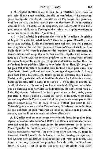 PSAUME LXXV.
   f. 2. L'Eglise chrétienne est le lieu de la véritable paix ; hors de
son sein, il n'y a que trouble, tumulte et confusion. — L e cœur du
juste exempt du trouble, du tumulte et de l'agitation des passions,
vrai lieu de paix que Dieu choisit pour sa demeure. Si nous voulons
devenir le lieu d'habitation du Seigneur, son tabernacle et son t e m -
ple, soyons vigilants à l'exemple dos saints, et appliquons-nous à
conserver la paix. (S. J É R . , Ep. xxxvi.)
      3. « Là il a brisé la puissance des arcs et le bouclier et le glaive
et la guerre. » Où les a-t-il brisés? Dans cette paix éternelle, dans
cette paix parfaite. Et dès maintenant ceux qui ont une foi parfaite
voient qu'ils ne doivent pas présumer d'eux-mêmes, et ils brisent, à
l'aide de cette foi, toute la puissance des menaces qu'ils ressentent en
eux-mêmes et tout ce qu'il y a en eux d'armes capables de nuire, et
tout ce qu'ils regardaient comme précieux pour se préserver contre
les maux temporels, et la guerre qu'ils soutenaient contre Dieu en
défendant leurs péchés : Dieu a tout brisé dans Sion. (S. A U G . ) —
La paix fait le caractère de la demeure du Très-Haut : paix dans l'an-
cien Israël, tant qu'il sut estimer l'avantage d'appartenir à Dieu ;
paix dans l'âme des chrétiens, tandis qu'ils se tiennent unis à Jésus-
Christ; enfin, paix éternelle et inaltérable dans les habitants du ciel,
parce qu'ils sont établis dans le séjour où il n'y a plus ni crainte, ni
deuil, ni douleur. (BfiRTHfER.) — Les ennemis de l'Eglise, aussi bien
que du chrétien sont terribles et redoutables, ils sont nombreux et
forts, ils joignent l'adresse à la force pour nous perdre ; mais, parce
que Dieu a choisi l'Eglise et l'âme du juste, ni les arcs, ni les ôpées
ne sont capables de l'en chasser; et si la guerre ne cesse pas entiè-
rement d u r a n t cette vie, la paix parfaite n'étant que pour le ciel,
Notre-Seigneur nous a donné l'assurance qu'il briserait toute la force
de nos ennemis et qu'il vaincrait en nous le monde et le prince du
monde, comme il les a vaincus lui-même. ( D U G U E T )
  f. 4 . Quelles sont ces montagnes éternelles du haut desquelles Dieu
répand une admirable lumière ? Celles que Dieu a rendues éternelles;
ceux qui sont les grandes montagnes, les prédicateurs de la vérité.
Vous répandez la lumière, mais par vos montagnes éternelles. Les
hautes montagnes reçoivent les premières votre lumière, et toute la
terre est bientôt inondée de la lumière que les montagnes reçoivent.
Les Apôtres sont les hautes montagnes qui ont reçu la lumière. Les
Apôtres ont reçu comme les premiers feux de celte lumière à son
lever. (S. A U G . ) — Et ce qu'ils ont reçu l'ont-ils gardé pour e u x ?
 