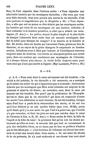166                           PSAUME LXXV.
Non, ils l'ont répandu dans l'univers entier : «Vous répandez une
admirable lumière par les montagnes éternelles. » Par ceux que vous
avez faits éternels, vous avez promis aux autres la vie éternelle. C'est
avec justesse et magnificence que le Prophète a dit : « Vous r é p a n -
dez, » afin que nul ne puisse se dire éclairé par les montagnes seules.
La lumière qui vient de ces montagnes est une lumière réfléchie ; il
faut s'atlacher à la lumière primitive, à celui qui a éclairé ces m o n -
tagnes. ( S . A U G . ) — La prière, moyen le plus simple et le plus facile
de dissiper l'obscurité dont notre âme est souvent enveloppée. Que
fait le soleil pour dissiper les nuages ? il se montre et la lumière se
fait. De même, dans ces doutes qui traversent l'âme, prions au lieu de
disserter, et un rayon de la grâce changera le crépuscule en lumière
sereine. Attachons-nous à Dieu par l'amour, et l'intelligence trouvera
toujours assez de lumières. Les clartés ne manquent jamais aux cœurs
purs, dans ces sentiers qui conduisent aux montagnes de l'éternité,
et à chaque détour plus obscur, la vérité brille toujours assez pour
tous ceux qui n'ont pas intérêt à s'égarer. (Mgr L A N D R I O T , Prière i, 25.)


                                   2. — 5-9.

   f. 5, 6. « Tous ceux dont le cœur est insensé ont été troublés. » La
vérité a été prêchée, la vie éternelle a ôté annoncée, on a enseigné
qu'il existe une autre vie qui n'appartient pas à ce monde ; les hommes
éclairés p a r les montagnes que Dieu avait éclairées ont méprisé la vie
présente et aimé la vie future; au contraire, ceux dont le cœur est
insensé ont été troublés. P a r quoi ? par la prédication de l'Evangile.
Qu'est-ce donc que la vie éternelle? qui donc est ressuscité d'entre
les morts ? Les Athéniens se sont étonnés, ils ont été troublés, lorsque
saint Paul leur a parlé de la résurrection des morts, et ils ont cru
qu'il leur débitait j e ne sais quelles fables ( A C T . x v n , 18-22), parce
qu'il disait qu'il y a une autre vie que l'œil n'a point vue, que l'oreille
n'a pas entendue, et dont les joies ne sont pas entrées dans le cœur
de l'homme (l C O R . H , 9). (S. A U G . ) — Deux sortes de folie, la folie de
l'esprit et la folie du cœur : la première fait qu'on voit les choses a u -
trement qu'elles ne sont ; la seconde fait que tout en connaissant le
prix des véritables biens, on ne laisse pas de leur en préférer d'autres
qui ne les valent pas. — « Les hommes de richesses ont dormi leur som-
meil et n'ont rien trouvé dans leurs mains. » Us ont aimé les choses
de la vie présente, ils s'y sont endormis et ces choses leur sont ainsi
 