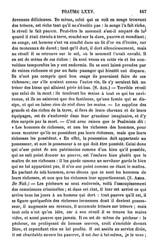PSAUME LXXV.                                 167

devenues délicieuses. De même, celui qui se voit en songe t r o u v a n t
des trésors, est riche tant qu'il ne s'éveille pas : le songe l'a fait riche,
                                                                            1
le réveil le fait pauvre. Peut-être le sommeil s'est-il emparé de l u
quand il était étendu à terre, couché sur la dure, pauvre et mendiant ;
en songe, cet homme s'est vu couché dans un lit d'or ou d'ivoire, sur
des monceaux de duvet ; tant qu'il dort, il dort silencieusement, mais
au réveil il se retrouve sur le sol, où le sommeil l'avait envahi. Il
en est de même de ces riches : ils sont venus en cette vie et les con-
voitises temporelles les y ont endormis. Ils se sont laissé prendre par
de vaines richesses et par un faste passager qui bientôt ont disparu.
Us n'ont pas compris quel bon usage ils pouvaient faire de ces
richesses ; car s'ils avaient connu l'autre vie, ils s'y seraient fait un
trésor des biens qui allaient périr ici-bas. (S. A U G . ) — Terrible réveil
que celui de la mort : ils tendront los mains à tout ce qui les envi-
ronne, et ils ne saisiront que des fantômes, qu'une fumée qui se dis-
sipe, et qui ne laisse rien de réel dans les mains. — Lo supplice des
grands et des riches de la terre, si fiers de leurs chevaux et de leurs
équipages, est de s'endormir dans leur grandeur imaginaire, et d'y
être surpris par la mort. — C'est avec raison que le Psalmiste dit :
« Les hommes de richesses, et non les richesses des hommes, pour
nous montrer qu'ils ne possèdent pas leurs richesses, mais que leurs
richesses les possèdent. » En effet, la possession doit appartenir au
possesseur, et non le possesseur à ce qui doit être possédé. Celui donc
qui n'use point de son patrimoine comme d'un bien qu'il possède,
qui ne sait point donner au pauvre, est l'esclave bien plutôt que Je
maître de ses richesses : il les garde comme un serviteur garde le bien
qui ne lui appartient pas, il n'en use point comme en étant le maître.
En parlant de tels hommes, nous disons que ce sont les hommes de
leurs richesses, et non que les richesses leur appartiennent. ( S . A M B R .
De Nab.) — Les pécheurs se sont endormis, voilà l'assoupissement
des consciences criminelles ; et dans cet état, il leur est arrivé ce qui
arrive tous les jours à un homme qui dort : tout pauvre qu'il est, il
se figure quelquefois des richesses immenses dont il devient posses-
seur, il augmente ses revenus, il accumule trésors sur trésors ; mais
tout cela n'est qu'en idée, car à son réveil il se trouve les mains
vides, et aussi pauvre que jamais. Il en est de môme du pécheur : le
pécheur, on pratiquant do bonnes œuvres, croit s'enrichir devant
Dieu, et cependant rien ne lui profite. Il est assidu au service divin,
il est charitable envers les pauvres, il est dur à lui-même, je le veux ;
 