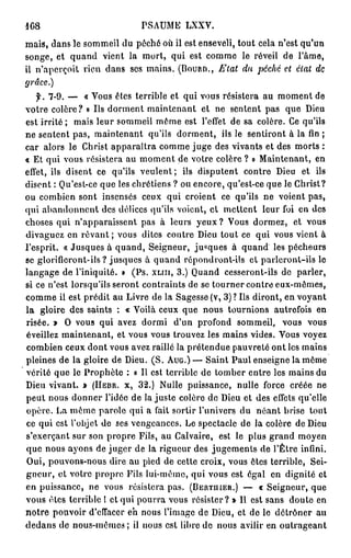 1G8                          PSAUME LXXV.
mais, dans le sommeil du péché où il est enseveli, tout cela n'est qu'un
songe, et quand vient la mort, qui est comme le réveil de l'âme,
il n'aperçoit rien dans ses mains. (Bouan., Etat du péché et état de
grâce.)
   f. 7-9. — « Vous êtes terrible et qui vous résistera au moment de
votre colère? » Ils dorment maintenant et ne sentent pas que Dieu
est irrité ; mais leur sommeil même est l'effet de sa colère. Ce qu'ils
ne sentent pas, maintenant qu'ils dorment, ils le sentiront à la fin ;
car alors le Christ apparaîtra comme juge des vivants et des morts :
« Et qui vous résistera au moment de votre colère ? » Maintenant, en
effet, ils disent ce qu'ils veulent; ils disputent contre Dieu et ils
disent : Qu'est-ce que les chrétiens ? ou encore, qu'est-ce que le Christ?
ou combien sont insensés ceux qui croient ce qu'ils ne voient pas,
qui abandonnent des délices qu'ils voient, cl mettent leur foi en des
choses qui n'apparaissent pas à leurs y e u x ? Vous dormez, et vous
divaguez en r ê v a n t ; vous dites contre Dieu tout ce qui vous vient à
l'esprit. « Jusques à quand, Seigneur, ju«ques à quand les pécheurs
se glorifieront-ils? jusques à quand répondront-ils et parleront-ils le
langage de l'iniquité. » (Ps. x u n , 3 . ) Quand cesseront-ils de parler,
si ce n'est lorsqu'ils seront contraints de se tourner contre eux-mêmes,
comme ii est prédit au Livre de la Sagesse (v, 3) ? Ils diront, en voyant
la gloire des saints : « Voilà ceux que nous tournions autrefois en
risée. » O vous qui avez dormi d'un profond sommeil, vous vous
éveillez maintenant, et vous vous trouvez les mains vides. Vous voyez
combien ceux dont vous avez raillé la prétendue pauvreté ont les mains
pleines de la gloire de Dieu. ( S . A U G . ) — Saint Paul enseigne la même
vérité que le Prophète : « Il est terrible de tomber entre les mains du
Dieu vivant. » ( H E B R . X , 3 2 . ) Nulle puissance, nulle force créée ne
peut nous donner l'idée de la juste colère de Dieu et des effets qu'elle
opère. La même parole qui a fait sortir l'univers du néant brise tout
ce qui est l'objet de ses vengeances. Le spectacle de la colère de Dieu
s'exerçant sur son propre Fils, au Calvaire, est le plus grand moyen
que nous ayons de juger de la rigueur des jugements de l'Être infini.
Oui, pouvons-nous dire au pied de cette croix, vous êtes terrible, Sei-
gneur, et votre propre Fils lui-même, qui vous est égal en dignité et
en puissance, ne vous résistera pas. ( B E R T U I E R . ) — « Seigneur, que
vous êtes terrible 1 et qui pourra vous résister? » Il est sans doute en
notre pouvoir d'effacer eh nous l'image de Dieu, et de le détrôner au
dedans de nous-mêmes ; il nous est libre de nous avilir en outrageant
 
